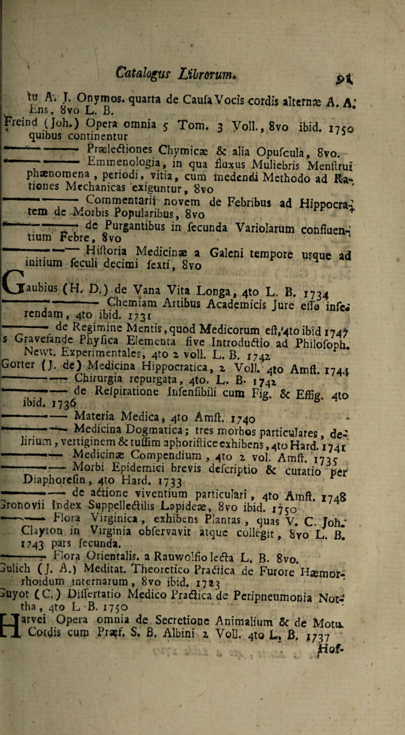 A* J* Onymos. quarta de Caufa Vocis cordis alternse A. A’ Ens, 8vo L. B. * Freind (Joh.) Opera omnia 5 Tom. 3 Voll.,8vo ibid. 17™ quibus continentur 3 -- Praelectiones Chymicae & alia Opufcula, 8vo. Emmenologia, in qua fluxus Muliebris Menftruz phaenomena , periodi, vitia, cum medendi Methodo ad Ra- tiones Mechanicas exiguntur, 8vo Commentarii novem de Febribus ad Hippocr&i nrbic Prmnlirikivo rr * tem dc Morbis Popularibus, 8vo dc Purgantibus in fecunda Variolarum confluea-l • a Vtt^v < G tium Febre, 8vo Hiftoria Medicinae a Galeni tempore usque ad %nli Lavf-i Q** iuitium feculi decimi fexti, 8vo aubius (H. D.)^de Vana Vita Longa, 410 L, B. 1734 —- Chemiam Artibus Academicis Jure elTa infe« rendam, 4to ibid. 1731 de Regimine Mentis,quod Medicorum eft,'4toibid 174? s Gravefandc Phyflca Elementa five Introdudio ad Philofoph. Newt. Experimentales, 4to 1 voll. L. B. 1742 Gorter (J. de) Medicina Hippocratica, z Voll. Ato Amft. 1744 —-Chirurgia repurgata, 4to. L. B- 1742 de Reipiratione Infenfibili cum Fig. & Effig. 4to ibid. 1736 Materia Medica* 410 Amft. 1740 Medicina Dogmatica; tres morbos particulares, de- - -©— «.viuwi }Miutwjares , ue- lirium, vertiginem &tuffim aphoriftice exhibens ,410 Hard. i74r —_— Medicinae Compendium , 410 z vol. Amft. i73s- Morbi Epidemici brevis deferiptio & curatio per Diaphorcfin, 4to Hard. 1733 de actione viventium particulari, 4to Amft 1748 _ -- - ('«•iivMimi , “4LU J\ 1 jronovn Index Suppellcctilis Lapideae, 8vo ibid. 1750 —Flora Virginica , exhibens Plantas , quas V. C. Joh.' Clayton in Virginia obfervavit atque collegit, Syo L. B* 1743 Pars tecunda. --r Flora Orientalis, a Rauwolfio lecta L. B. 8vo. aulich (J. A.) Meditat. Theoretico Pradtica de Furore H^mor- rhoidum internarum, 8vo ibid. 1723 j»uyot (C.) Diftertatio Medico Practica de Peripneumonia Not- tha, 4to L B. 1750 Harvei Opera omnia de Secretione Animalium & de Motu. Cordis curo Pratf, S. B. Albini x Vol]. 4to L, B. 1737 jtfof-