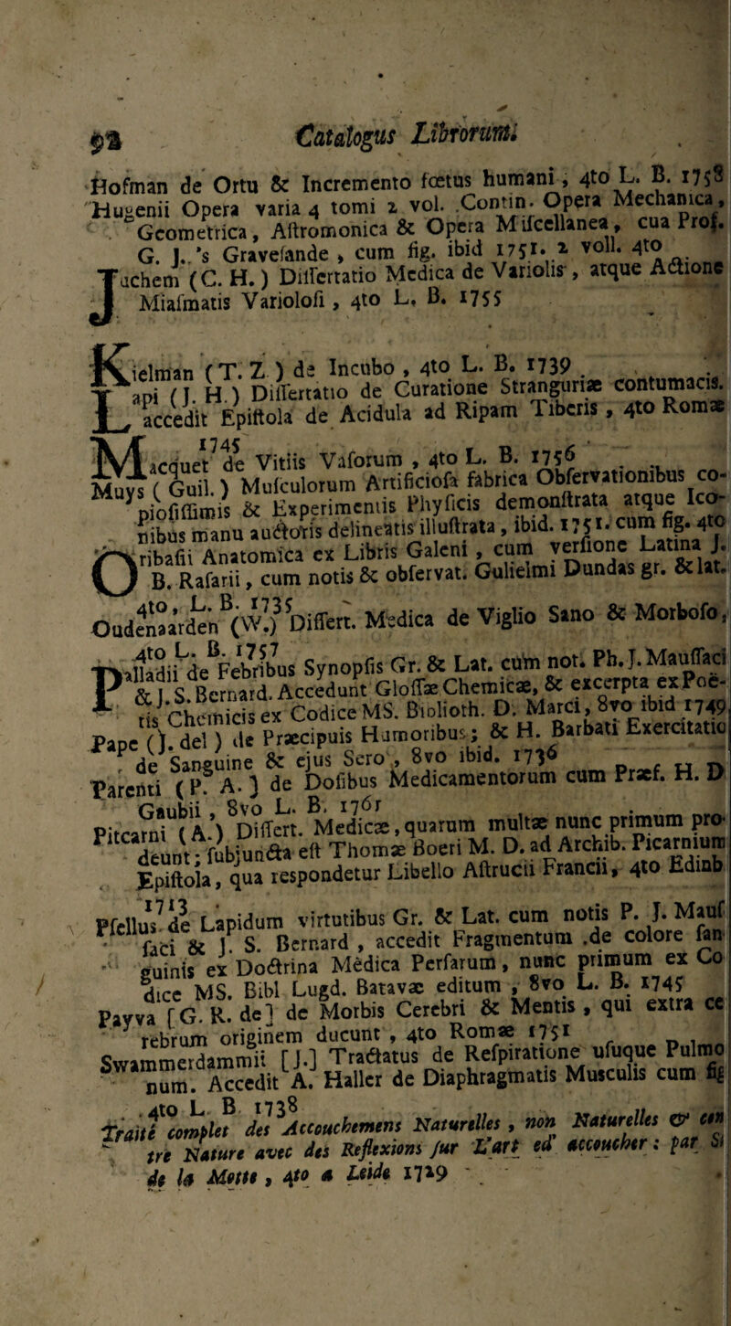 Catalogus Lihrorunti Hofman de Ortu & Incremento foetus humani, 4t0 L* B. 1758 Hugenii Opera varia 4 tomi 1 vol. Contin. Opera Mechanica, Geometrica, Aftromonica & Opera Mifcellanea, cua Pro$. G. J./s Gravefande » cum fig. ibid 175** 1 voll‘ . Jachem (C. H.) Diircrtatio Medica de Vanolis , atque Adtione Miafmatis Variolofi, 4to L, 13. 175S K ielman f T. Z ) d- Incubo t 4^ ^ 7739 . T ITn H I DilTettatio de Curatione Stranguriae contumacis. Laccedit Epiftola de Acidula ad Ripam Tibeni, 4» Romae (V/l lrrineVde Vitiis Vaforum , 4to L. B. 1756 Mu^ f Gui ) Muiculorum Artificiofa fabrica Obfervatiombus co- M ypiofiffimis & Experimentis Phylleis demonftrata atque Ico¬ nibus manu audfotis delineatis illuftrata, ibid. 1751- cum fig. 4»o Anatomica ex Libris Galeni cum verdone Launa J. Rafarii, cum notis 8c obfervat. Guhelmi Dundas gr. &lat. Oudenaarden^(Differt. Medica de Viglio Sano & Morbofo, T^aCiUe^bribus Synopfis Gr.ft Lat. cuba not. Pb.J.Mauffad P & | S Bcrnatd. Accedunt Gloffae Chemicae, & excerpta ex Poe- 1 nsChemicis ex Codice MS. Blofioth. D. Mare,8rcTV Pane () deU de Praecipuis Humoribus; & H. Barbati Exercitatio de Sansuine ejus Sero ., 8vo ibid. 1736 Taienti (P? A- 3 de Dofibus Medicamentorum cum Pr*f. H. D \^Differt Me’dicae,quarum multae nunc primum pro- P“C deuntf fubj aa eft Thomi Boeti M. D. ad Archib. P.carniun, Epiftola, qua respondetur Libello Aftrucu Francir> 4to Ed djj Pfellus7 de Lapidum virtutibus Gr. 8c Lat. cum notis P. J. Mauf • fati 8c iP S. Bernard , accedit Fragmentum .de colore fon • juinis exDoarina Medica Perfarum. nunc pnmum ex Co Hipp MS Bibi Lugd. Batavae editum , 8vo L. B. 174? Pavva [G R. de] de Morbis Cerebri & Mentis , qui extra ce rebrum originem ducunt , 4to Romae 17S1 Swammerdammit [J.] Tradam de Refpiratione ufuque Pulmo S num. AcceditLA. Hallcr de Diaphragmatis Musculis cum fig Traiti Complet des Atcouchemtm NatunlUs, non Naturelles & ctn - tri Nature avec des Reflexiom Jur Vart ed tccmchtr: par & de h Motu, 4*0 n Lude 17*9 '