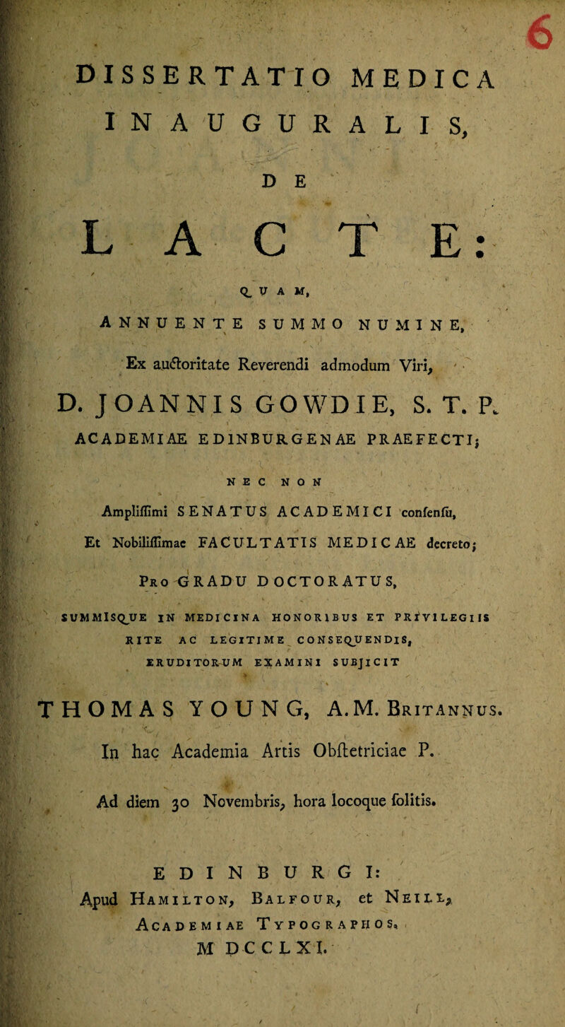 INAUGURALIS, D E L A C T E: ✓ <i, y a m, annuente summo numine, 1 \ 9 Ex auctoritate Reverendi admodum Viri, D. JOANNI S GOWDIE, S. T. P. \ ACADEMIAE ED1NBURGENAE PRAEFECTI; NEC NON Ampliflimi SENATUS ACADEMICI confenfu, Et NobiMimae FACULTATIS MEDICAE decreto; Pro GRADU DOCTORATUS, SUMMIS Q_U E IN MEDICINA HONORIBUS ET PRIVILEGIIS RITE AC LEGITIME CONSEQUENDIS, ERUDITORUM EXAMINI SUBJICIT THOMAS YOUNG, A.M. Britannus. In hac Academia Artis Obftetriciae P. Ad diem 30 Novembris, hora locoque folitis. EDINBURGI: Apud Hamilton, Balfour, et Neill, Academiae Typograpfios, M D C CLX I, ' ' w 0