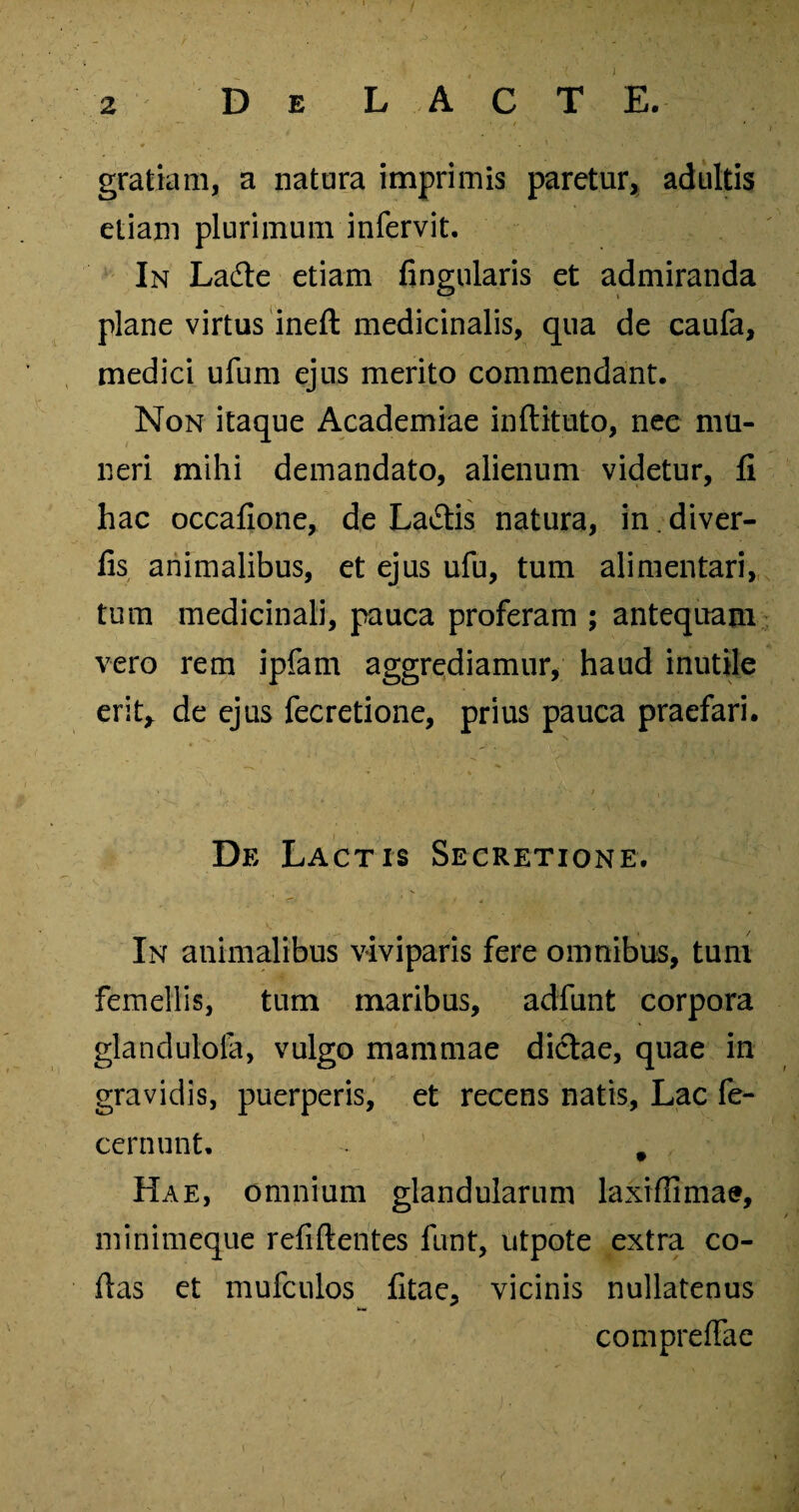 gratiam, a natura imprimis paretur, adultis etiam plurimum infervit. In Ladte etiam fingularis et admiranda plane virtus ineft medicinalis, qua de caufa, medici ufum ejus merito commendant. Non itaque Academiae inftitnto, nee mu¬ neri mihi demandato, alienum videtur, fi hac occafione, de La&is natura, in. diver- iis animalibus, et ejus ufu, tum alimentari, tum medicinali, pauca proferam ; antequam vero rem ipfam aggrediamur, haud inutile erit* de ejus fecretione, prius pauca praefari. De Lactis Secretione. In animalibus viviparis fere omnibus, tum femellis, tum maribus, adfunt corpora glandulola, vulgo mammae dictae, quae in gravidis, puerperis, et recens natis, Lac fe- cernunt, ' f f. Hae, omnium glandularum laxiflimae, minimeque refiftentes funt, utpote extra co¬ das et mufculos fitae, vicinis nullatenus compreffae