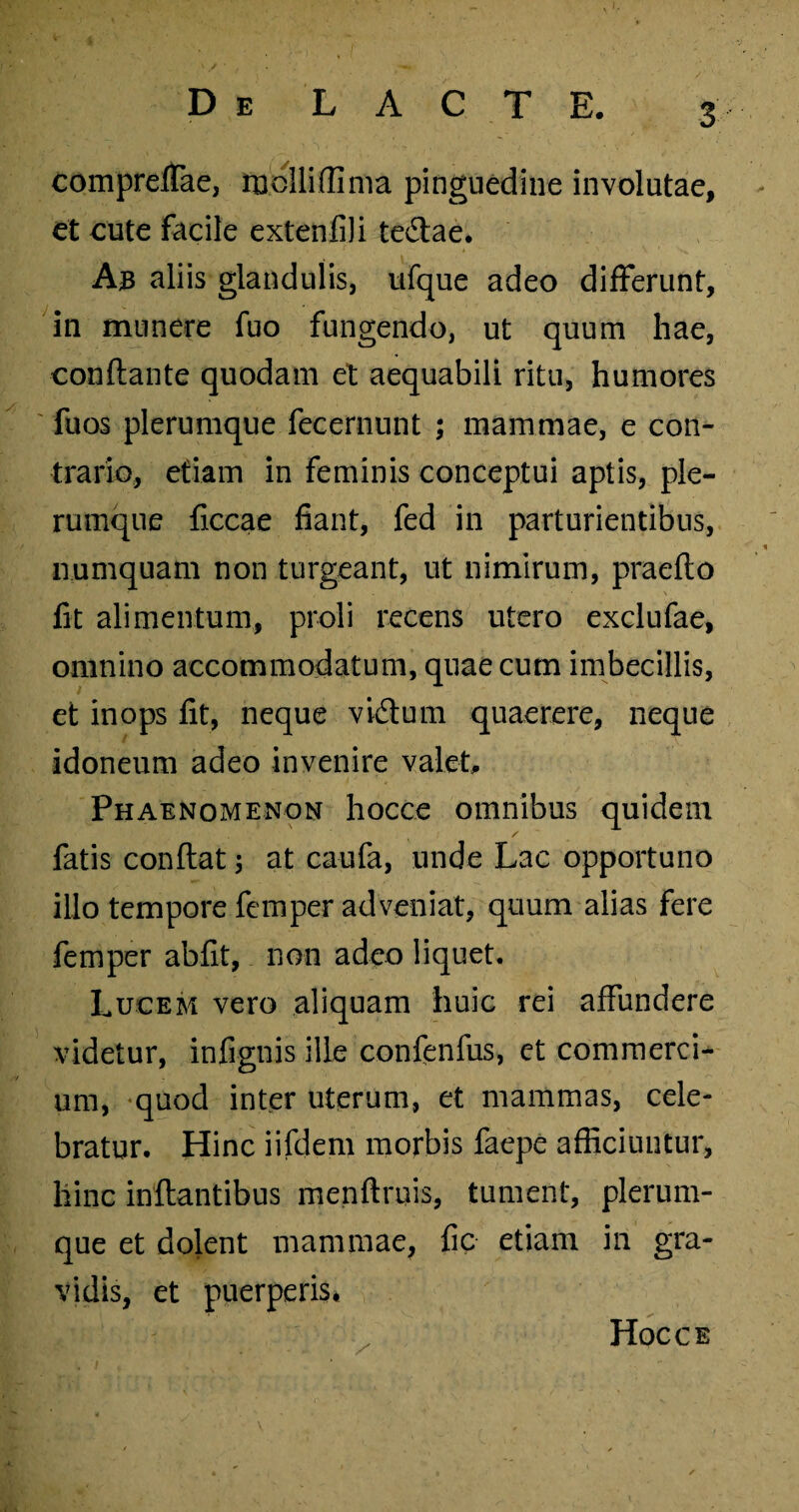 compreffae, molli (lima pinguedine involutae, et cute facile extenfiii tedlae. Ab aliis glandulis, ufque adeo differunt, in munere fuo fungendo, ut quum hae, conflante quodam et aequabili ritu, humores fuos plerumque fecernunt ; mammae, e con¬ trario, etiam in feminis conceptui aptis, ple¬ rumque ficcae fiant, fed in parturientibus, numquam non turgeant, ut nimirum, praeflo fit alimentum, proli recens utero exclufae, omnino accommodatum, quae cum imbecillis, et inops fit, neque vidlum quaerere, neque idoneum adeo invenire valet. Phaenomenon hocce omnibus quidem fatis conflat 3 at caufa, unde Lac opportuno illo tempore femper adveniat, quum alias fere femper abfit, non adeo liquet. Lucem vero aliquam huic rei affundere videtur, infignis ille confenfus, et commerci¬ um, quod inter uterum, et mammas, cele¬ bratur. Hinc iifdem morbis faepe afficiuntur, hinc inflantibus menflruis, tument, plerum¬ que et dolent mammae, fic etiam in gra¬ vidis, et puerperis. v Hocce