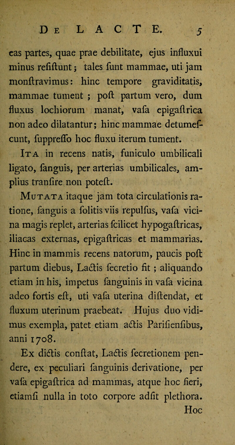 eas partes, quae prae debilitate, ejus influxui minus refiftunt; tales funt mammae, uti jam monftravimus: hinc tempore graviditatis, mammae tument ; poft partum vero, dum fluxus lochiorum manat, vafa epigaflrica non adeo dilatantur; hinc mammae detumef- cunt, fuppreflb hoc fluxu iterum tument. Ita in recens natis, funiculo umbilicali ligato, fanguis, per arterias umbilicales, am¬ plius tranfire non poteft. Mutata itaque jam tota circulationis ra¬ tione, fanguis a folitisviis repulfus, vafa vici¬ na magis replet, arterias fcilicet hypogaflricas, iliacas externas, epigaftricas et mammarias. Hinc in mammis recens natorum, paucis poft partum diebus, Lactis fecretio fit; aliquando etiam in his, impetus fanguinis in vafa vicina adeo fortis eft, uti vafa uterina diftendat, et fluxum uterinum praebeat. Hujus duo vidi¬ mus exempla, patet etiam adtis Parifienfibus, anni 1708. Ex didtis conflat, Ladtis fecretionem pen¬ dere, ex peculiari fanguinis derivatione, per vala epigaflrica ad mammas, atque hoc fieri, etiainfi nulla in toto corpore adfit plethora. m . Hoc