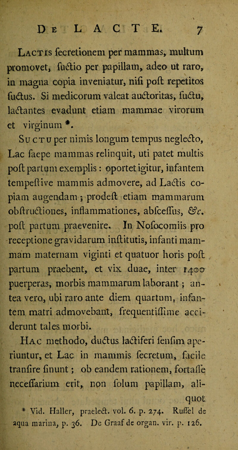 Lactis fecretionem per mammas* multum promovet, fudtio per papillam, adeo ut raro, iu magna copia inveniatur, nili poft repetitos fudtus. Si medicorum valeat audloritas, fudtu, ladlantes evadunt etiam mammae virorum et virginum *. Su ctu per nimis longum tempus negledlo, Lac faepe mammas relinquit, uti patet multis poft partum exemplis: oportet igitur, infantem tempeftive mammis admovere, ad Ladtis co¬ piam augendam ; prodeft etiam mammarum ohftrudtiones, inflammationes, abfceflus, &c, poft partum praevenire. In Nofocomiis pro receptione gravidarum inftitutis, infanti mam¬ mam maternam viginti et quatuor horis poft partum praebent, et vix duae, inter 1400 puerperas, morbis mammarum laborant; an¬ tea vero, ubi raro ante diem quartum, infan¬ tem matri admovebant, frequentifllme acci¬ derunt tales morbi. Hac methodo, dudtus ladtiferi fenfim ape¬ riuntur, et Lac in mammis fecretum, facile tranfire finunt; ob eandem rationem, fortafle necelTarium erit, npn folum papillam, ali¬ quot * Vid. Haller, praeled. vol. 6. p. 274. Rufiel de aqua marina, p. 36. De Graaf de organ, vir. p. 126,