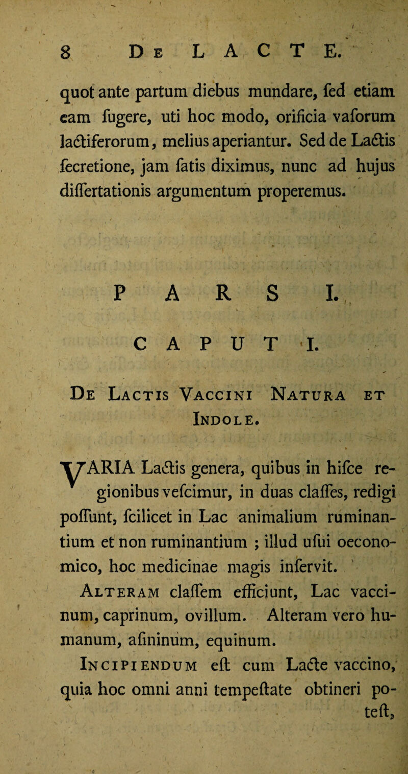 / quot ante partum diebus mundare, fed etiam eam fugere, uti hoc modo, orificia vaforum ladiferorum, melius aperiantur. SeddeLadtis fecretione, jam fatis diximus, nunc ad hujus differtationis argumentum properemus. '• \^ '' *, . V »» / PARS I. ' ^ V . f . T y : . i «. ’* C A P U T I. De Lactis Vaccini Natura et Indole. » ■^ARIA La&is genera, quibus in hifce re¬ gionibus vefcimur, in duas clalfes, redigi poliunt, fcilicet in Lac animalium ruminan¬ tium et non ruminantium ; illud ufui oecono¬ mico, hoc medicinae magis infervit. Alteram clalTem efficiunt, Lac vacci¬ num, caprinum, ovillum. Alteram vero hu¬ manum, afininum, equitium. Incipiendum eft cum Lacte vaccino, quia hoc omni anni tempeftate obtineri po- • 4>: teft, v - . i ’ • ,N e. ' \ ‘