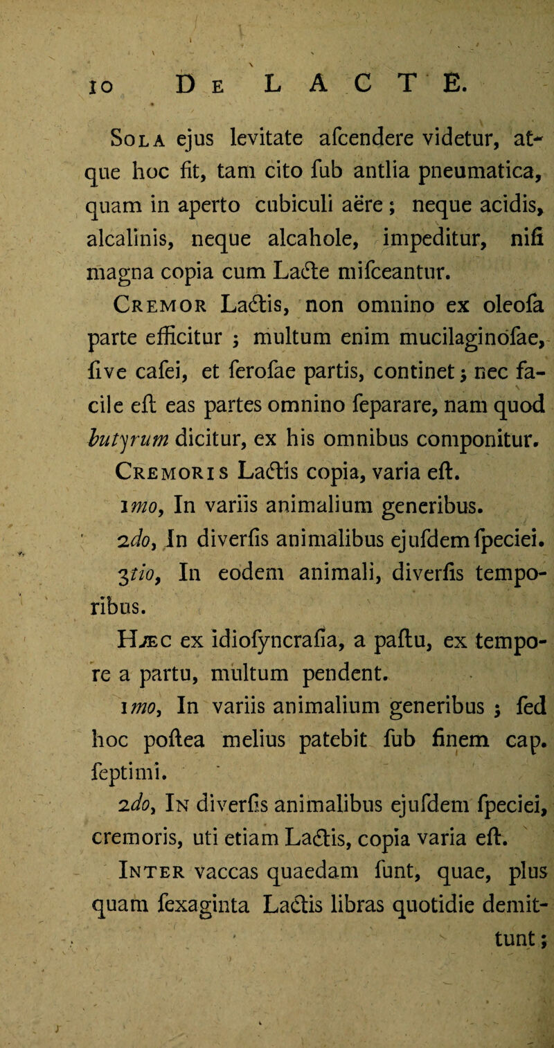 De L A C T E. Sola ejus levitate afcendere videtur, at¬ que hoc fit, tam cito fub antlia pneumatica, quam in aperto cubiculi aere ; neque acidis, alcalinis, neque alcahole, impeditur, nifi magna copia cum Lafte mifceantur. Cremor Ladtis, non omnino ex oleofa parte efficitur ; multum enim mucilaginofae, five cafei, et ferofae partis, continet nec fa¬ cile eft eas partes omnino feparare, nam quod butyrum dicitur, ex his omnibus componitur. Cremoris Ladtis copia, varia eft. imo, In variis animalium generibus. 2do, In diverfis animalibus ejufdemfpeciei. 3tioy In eodem animali, diverfis tempo¬ ribus. Hjec ex idiofyncrafia, a paftu, ex tempo¬ re a partu, multum pendent. imo. In variis animalium generibus ; fed hoc poftea melius patebit fub finem cap. feptimi. 2do. In diverfis animalibus ejufdem fpeciei, cremoris, uti etiam La&is, copia varia eft. Inter vaccas quaedam funt, quae, plus quam fexaginta Lactis libras quotidie demit- * v tunt;