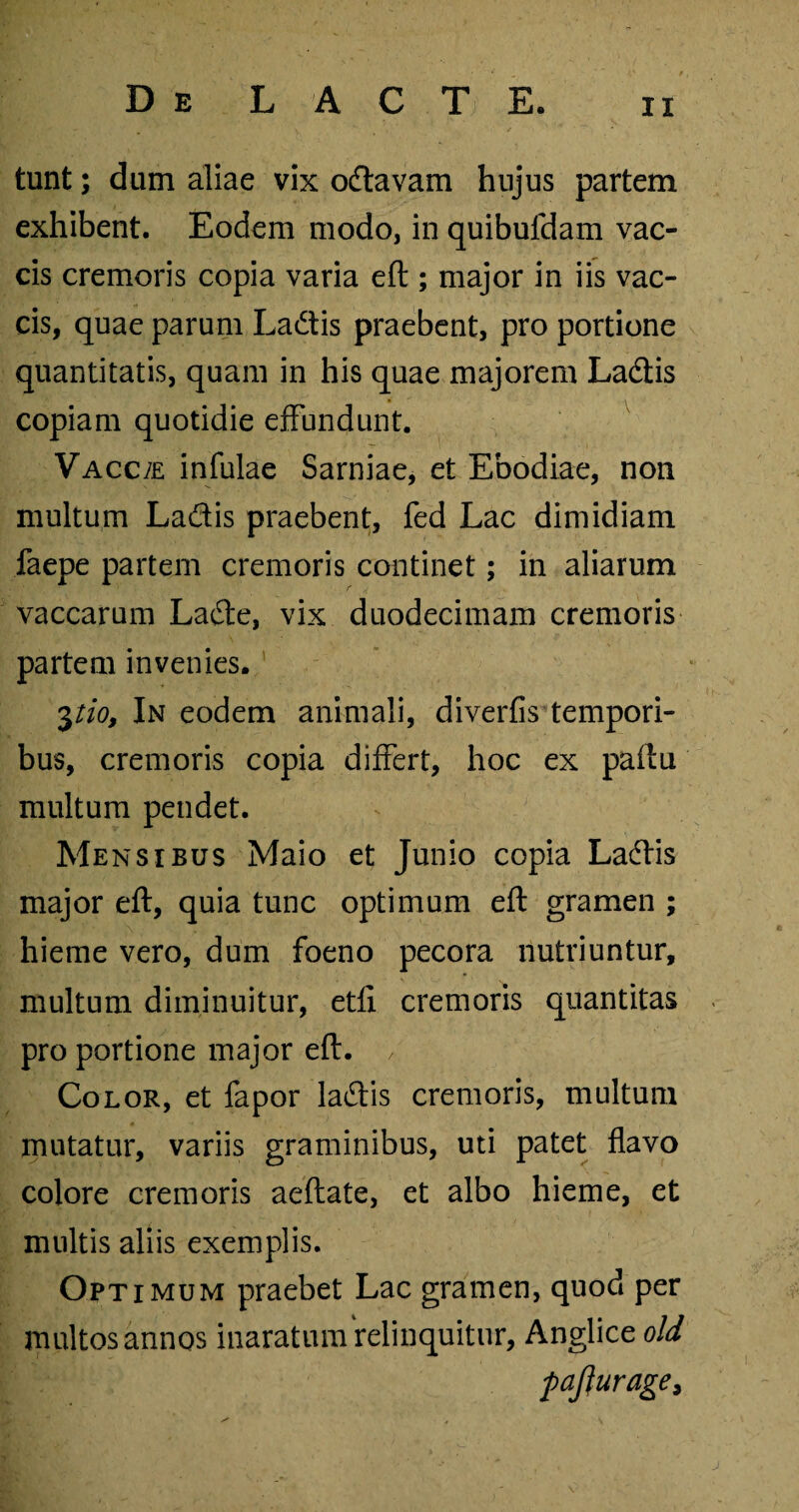 tunt; dum aliae vix odavam hujus partem exhibent. Eodem modo, in quibufdam vac¬ cis cremoris copia varia eft ; major in iis vac¬ cis, quae parum Ladis praebent, pro portione quantitatis, quam in his quae majorem Ladis copiam quotidie effundunt. VACC7E infulae Sarniae, et Ebodiae, non multum Ladis praebent, fed Lac dimidiam faepe partem cremoris continet; in aliarum vaccarum Lade, vix duodecimam cremoris partem invenies. pio, In eodem animali, diverfis tempori¬ bus, cremoris copia differt, hoc ex paftu multum pendet. Mensibus Maio et Junio copia Ladis major eft, quia tunc optimum eft gramen ; hieme vero, dum foeno pecora nutriuntur, multum diminuitur, etfi cremoris quantitas pro portione major eft. , Color, et fapor ladis cremoris, multum mutatur, variis graminibus, uti patet flavo colore cremoris aeftate, et albo hieme, et multis aliis exemplis. Optimum praebet Lac gramen, quod per multos annos inaratum relinquitur, Anglice old paflurage.