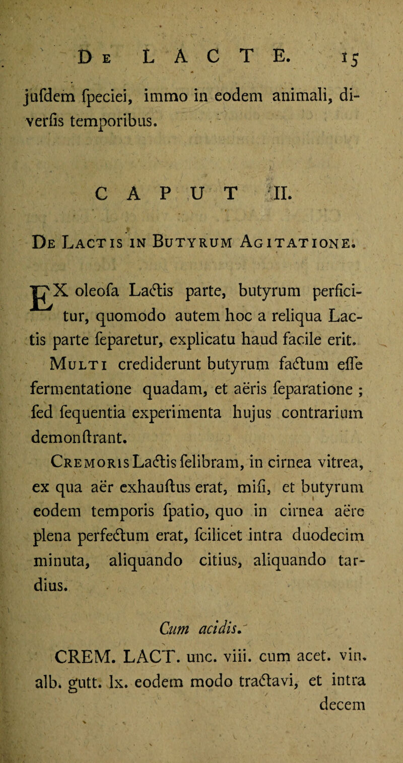 • ' c ■ De LACTE. 15 jufdcm fpeciei, immo in eodem animali, di- verfis temporibus. CAPUT II. , , f s * / > \ De Lactis in Butyrum Agitatione. Ex oleofa Lactis parte, butyrum perfici¬ tur, quomodo autem hoc a reliqua Lac¬ tis parte feparetur, explicatu haud facile erit. Multi crediderunt butyrum fadtum efle fermentatione quadam, et aeris feparatione ; fed fequentia experimenta hujus contrarium demonftrant. CremorisLa6lisfelibram, in cirnea vitrea, ex qua aer exhauftus erat, mifi, et butyrum eodem temporis fpatio, quo in cirnea aere plena perfe&um erat, fcilicet intra duodecim minuta, aliquando citius, aliquando tar¬ dius. Cum acidis • N '• \ CREM. LACT. unc. viii. cum acet. vin. alb, gutt. lx. eodem modo traftavi, et intra decem V