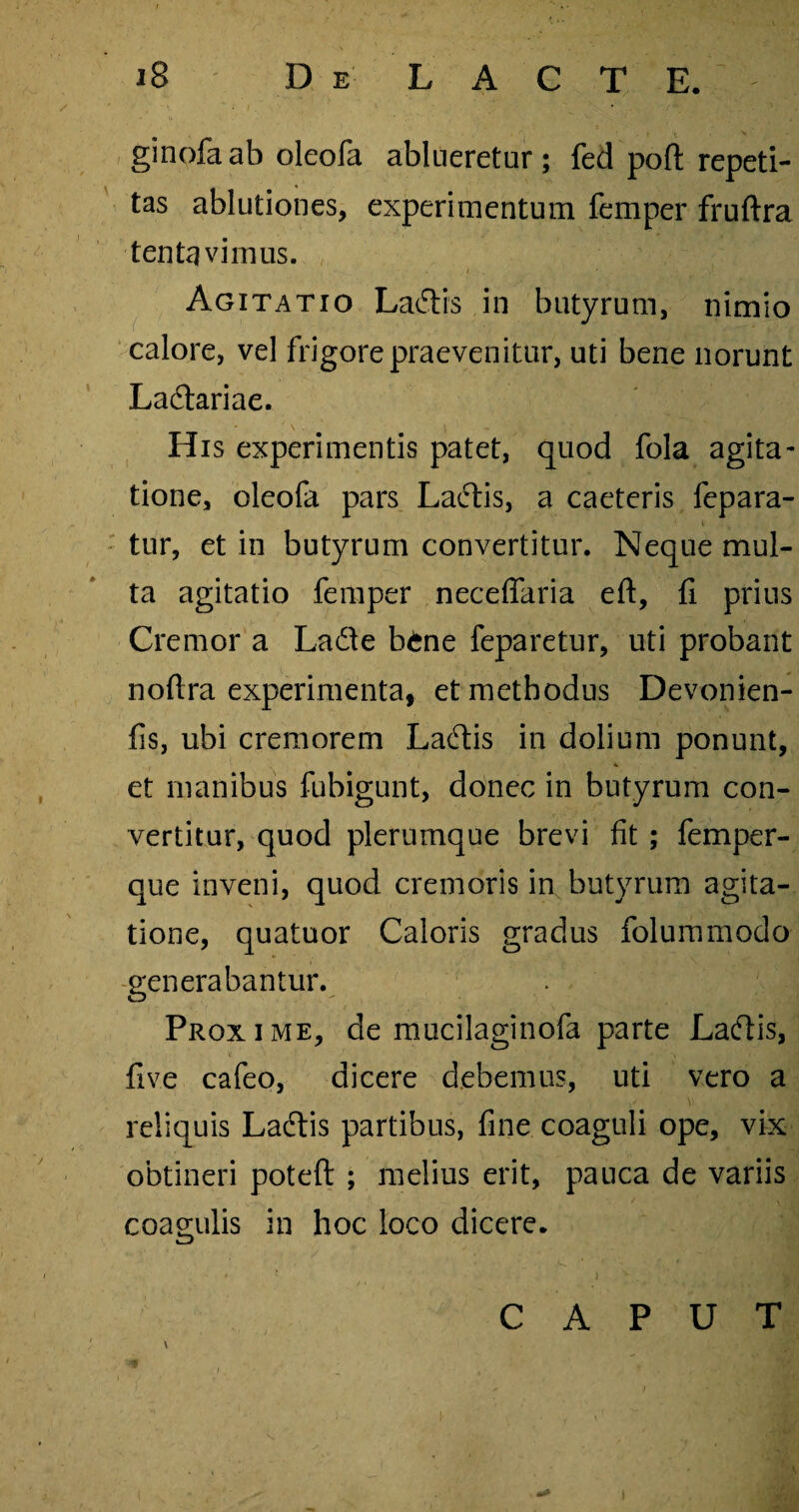 ginofa ab oleofa ablueretur; fed poft repeti¬ tas ablutiones, experimentum femper fruftra tenta vi mus. Agitatio Laftis in butyrum, nimio calore, vel frigore praevenitur, uti bene norunt Ladtariae. His experimentis patet, quod fola agita¬ tione, oleofa pars Lactis, a caeteris fepara- tur, et in butyrum convertitur. Neque mul¬ ta agitatio femper neceffaria eft, fi prius Cremor a Ladte b£ne feparetur, uti probant noftra experimenta, et methodus Devonien- fis, ubi cremorem Laftis in dolium ponunt, * et manibus fubigunt, donec in butyrum con¬ vertitur, quod plerumque brevi fit ; femper- que inveni, quod cremoris in butyrum agita¬ tione, quatuor Caloris gradus folummodo generabantur. Proxime, de mucilaginofa parte Ladtis, five cafeo, dicere debemus, uti vero a reliquis La<5tis partibus, fine coaguli ope, vix obtineri poteft ; melius erit, pauca de variis coagulis in hoc loco dicere. W CAPUT