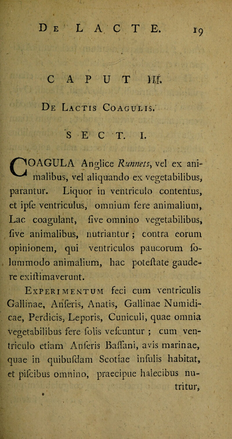 x9 D e L A C T E. ■ m ^ I ‘ \ ' ' ” 5 <T-.. . . ' • .«,i\ ! t . ' CAPUT Ut De Lactis Coagulis. S E C T. I. /COAGULA Angi i ce Runnets, vel ex ani- malibus, vel aliquando ex vegetabilibus, parantur. Liquor in ventriculo contentus, et ipfe ventriculus, omnium fere animalium, Lac coagulant, five omnino vegetabilibus, five animalibus, nutriantur; contra eorum opinionem, qui ventriculos paucorum fo~ 1 unimodo animalium, hac poteftate gaude¬ re exiltimaverunt. Experimentum feci cum ventriculis Gallinae, Ariferis, Anatis, Gallinae Numidi¬ cae, Perdicis, Leporis, Cuniculi, quae omnia vegetabilibus fere Polis vefcuntur ; cum ven¬ triculo etiam An feris BaiTani, avis marinae, quae in quibufdam Scotiae infulis habitat, et pifcibus omnino, praecipue halecibus nu¬ tritur,