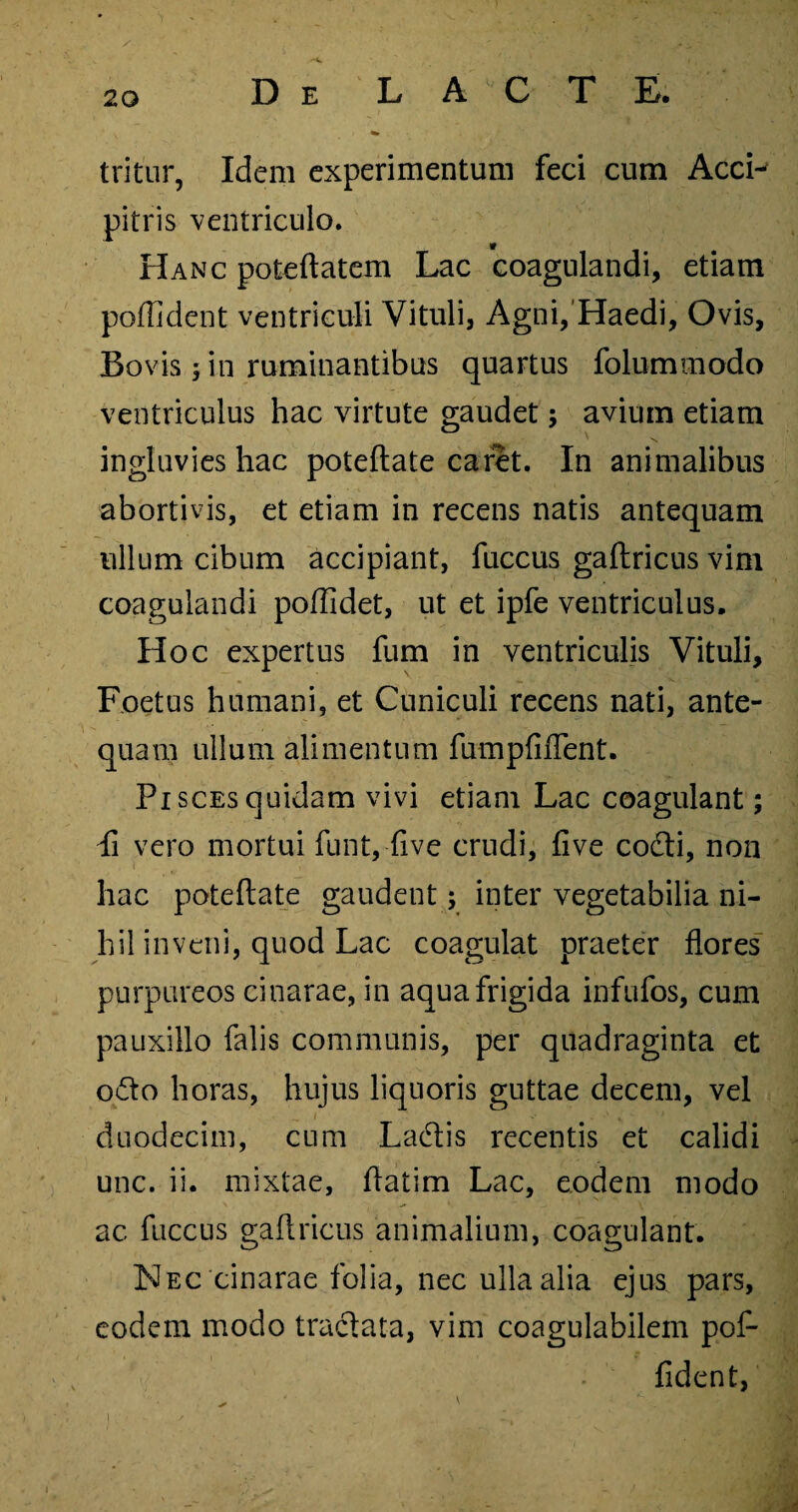 tritur, Idem experimentum feci cum AccL pitris ventriculo. Hanc poteftatem Lac coagulandi, etiam poffident ventriculi Vituli, Agni, Haedi, Ovis, Bovis ; in ruminantibus quartus folummodo ventriculus hac virtute gaudet; avium etiam ingluvies hac poteflate caret. In animalibus abortivis, et etiam in recens natis antequam ullum cibum accipiant, fuccus gaftricus vim coagulandi poffidet, ut et ipfe ventriculus. Hoc expertus fum in ventriculis Vituli, Foetus humani, et Cuniculi recens nati, ante¬ quam ullum alimentum fumpfiflent. Pi sces quidam vivi etiam Lac coagulant; Ii vero mortui funt, five crudi, five codi, non hac poteflate gaudent; inter vegetabilia ni¬ hil inveni, quod Lac coagulat praeter flores purpureos cinarae, in aqua frigida infufos, cum pauxillo falis communis, per quadraginta et odio horas, hujus liquoris guttae decem, vel duodecim, cum Ladas recentis et calidi unc. ii. mixtae, flatim Lac, eodem modo ac fuccus gaflricus animalium, coagulant. Nec cinarae folia, nec ulla alia ejus pars, eodem modo tradata, vim coagulabilem pof¬ fident, i