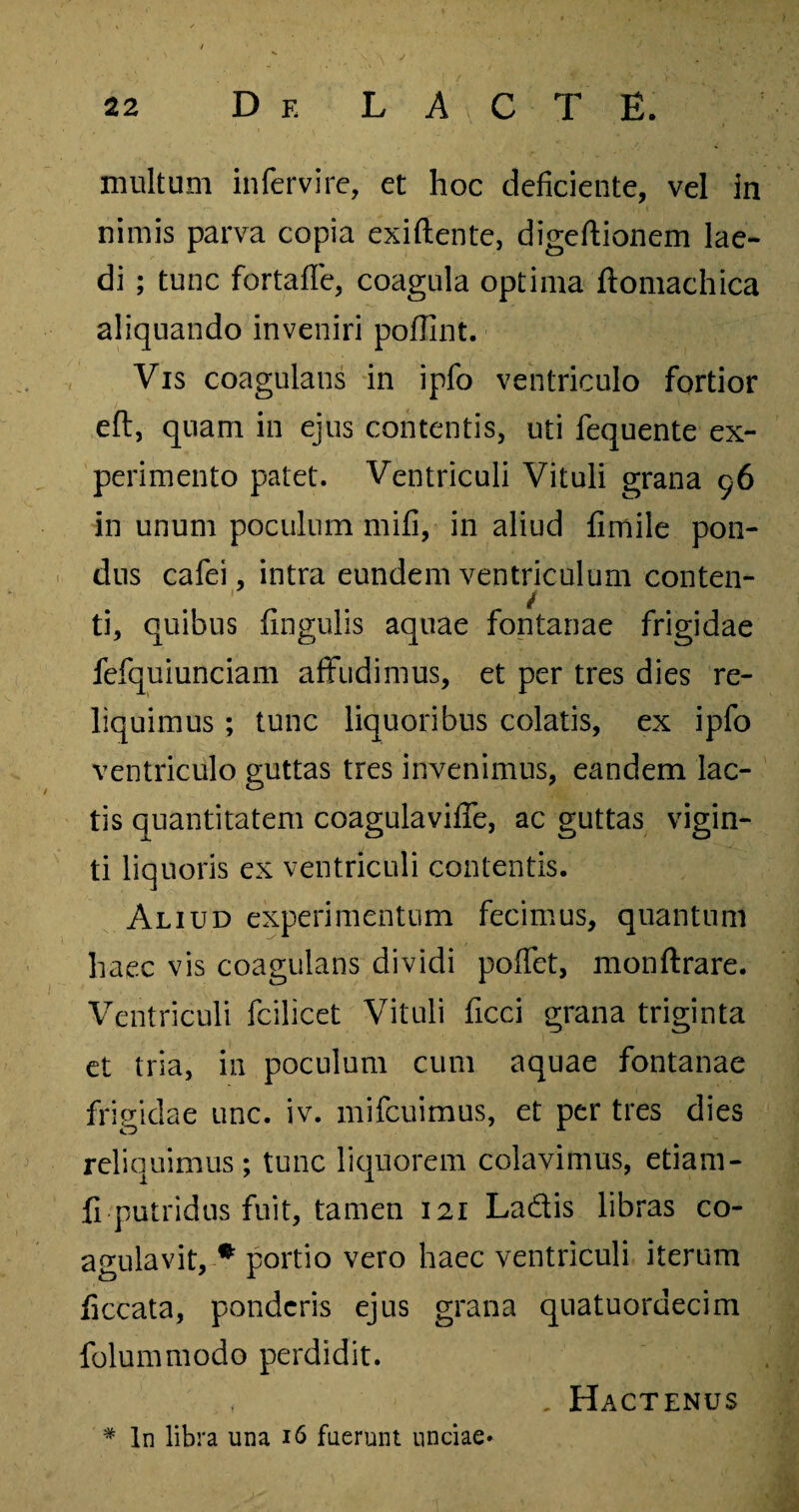multum infervire, et hoc deficiente, vel in nimis parva copia exiftente, digeftionem lae¬ di ; tunc fortaffe, coagula optima ftomachica aliquando inveniri pofilnt. Vis coagulans in ipfo ventriculo fortior eft, quam in ejus contentis, uti fequente ex¬ perimento patet. Ventriculi Vituli grana 96 in unum poculum mifi, in aliud fimile pon¬ dus cafei, intra eundem ventriculum conten- ti, quibus fingulis aquae fontanae frigidae fefquiunciam affudimus, et per tres dies re¬ liquimus ; tunc liquoribus colatis, ex ipfo ventriculo guttas tres invenimus, eandem lac¬ tis quantitatem coagulavifie, ac guttas vigin- ti liquoris ex ventriculi contentis. Aliud experimentum fecimus, quantum haec vis coagulans dividi pofifet, monftrare. Ventriculi fcilicet Vituli ficci grana triginta et tria, in poculum cum aquae fontanae frigidae unc. iv. mifcuimus, et per tres dies reliquimus; tunc liquorem colavimus, etiam- fi putridus fuit, tamen 121 Ladis libras co¬ agulavit, * portio vero haec ventriculi iterum ficcata, ponderis ejus grana quatuordecim folummodo perdidit. , . Hactenus # In libra una 16 fuerunt unciae*