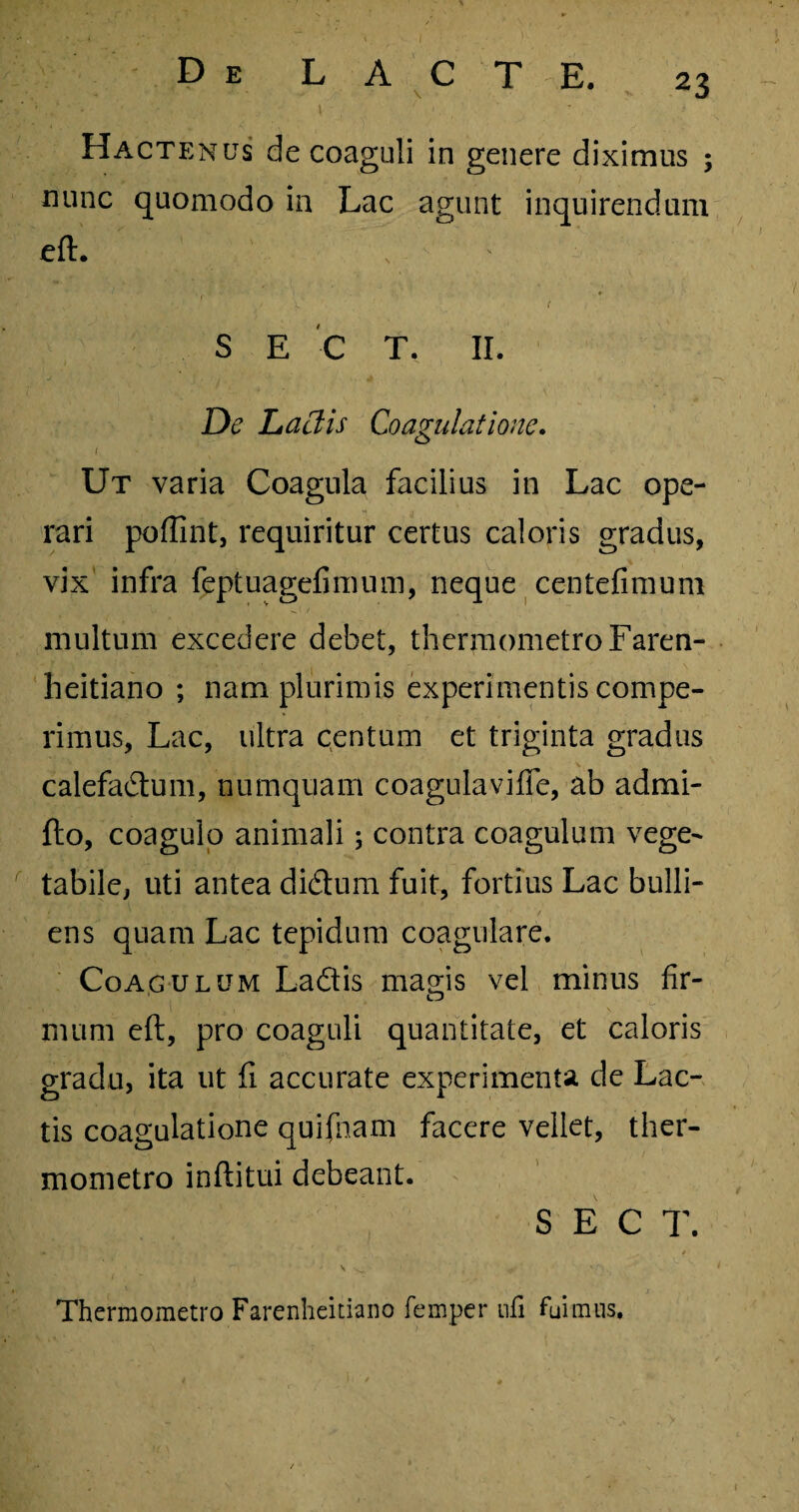 Hactenus de coaguli in genere diximus ; nunc quomodo in Lac agunt inquirendum eft. S E C T. II. De Laciis Coagulatione. i. Ut varia Coagula facilius in Lac ope¬ rari poffint, requiritur certus caloris gradus, vix infra feptuagefimum, neque centefimum multum excedere debet, thermometroFaren- heitiano ; nam plurimis experimentis compe- rimus, Lac, ultra centum et triginta gradus calefadum, numquam coagulavifle, ab admi- fto, coagulo animali; contra coagulum vege¬ tabile, uti antea didum fuit, fortius Lac bulli¬ ens quam Lac tepidum coagulare. Coagulum Ladis magis vel minus fir¬ mum eft, pro coaguli quantitate, et caloris gradu, ita ut fi accurate experimenta de Lac¬ tis coagulatione quifnam facere vellet, tlier- mometro inftitui debeant. S E C T. - . ^ * \ ^ ■ , Thermometro Farenheitiano femper nfi fuimus.