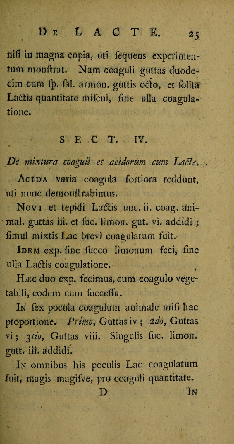 fiifi in magna copia, uti fequens experimen¬ tum monftrat. Nam coaguli guttas duode¬ cim cum fp. fal. armon. guttis octo, et folita La£tis quantitate mifcui, fine ulla coagula- tione. S E C T. IV. **s t ^ ... . } ' -, • / w 'f r ! * De mixtura coaguli et acidorum cum LaEle* ,w O I 4 Acida varia coagula fortiora reddunt, uti nunc demonftrabimus. Novi et tepidi Laftis unc. ii. coag. ani¬ mal. guttas iii. et fuc. limon. gut. vi. addidi ; fimul mixtis Lac brevi coagulatum fuit. Idem exp. fine fucco limonum feci, fine ulla Ladtis coagulatione. o t H;ec duo exp. fecimus, cum coagulo vege¬ tabili, eodem cum fucceffii. In fex pocula coagulum animale mifi hac pfopor tione. Primo, Guttas iv ; 2do. Guttas vi; 3tio. Guttas viii. Singulis fuc. limon. gutt* iii. addidi. In omnibus his poculis Lac coagulatum fuit, magis magifve, pro coaguli quantitate. D In 1