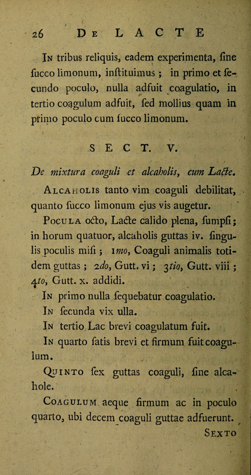 In tribus reliquis, eadem experimenta, fine fucco Unionum, inftituimus; in primo et fe¬ cundo poculo, nulla adfuit coagulatio, in tertio coagulum adfuit, fed mollius quam in primo poculo cum lucco limonum. S E C T. y. De mixtura coaguli et alcoholis, cum Latie. Alcaholis tanto vim coaguli debilitat, quanto fucco limonum ejus vis augetur. Pocula o£to, La&e calido plena, fumpfi; in horum quatuor, alcaholis guttas iv. fingu- lis poculis mili; imoy Coaguli animalis toti¬ dem guttas; 'ido, Gutt. vi; 3tio, Gutt. viii; ^to, Gutt. x. addidi. In primo nulla fequebatur coagulatio. In fecunda vix ulla. In tertio Lac brevi coagulatum fuit. In quarto fatis brevi et firmum fuit coagu¬ lum. Quinto fex guttas coaguli, fine alea- hole. , i  1 Coagulum aeque firmum ac in poculo quarto, ubi decem coaguli guttae adfuerunt. Sexto