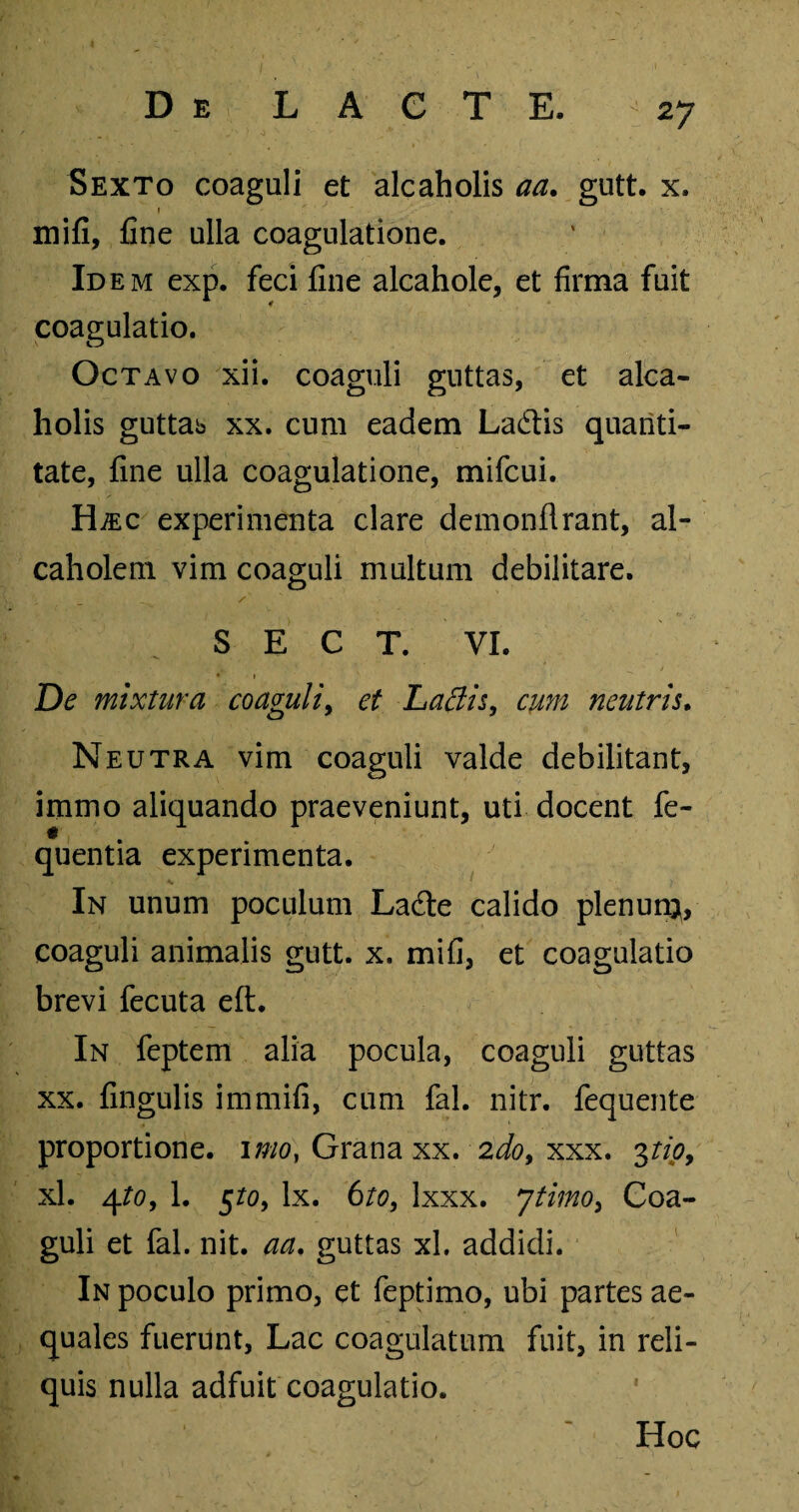 Sexto coaguli et alcaholis aa. gutt. x, » mifi, fine ulla coagulatione. Idem exp. feci fine alcahole, et firma fuit coagulatio. Octavo xii. coaguli guttas, et alca¬ holis guttab xx. cum eadem Ladis quanti¬ tate, fine ulla coagulatione, mifcui. Hjec experimenta clare demonflrant, al- caholem vim coaguli multum debilitare. S E C T. VI. De mixtura coaguli, et Laciis, cum neutris. Neutra vim coaguli valde debilitant, immo aliquando praeveniunt, uti docent fe- quentia experimenta. In unum poculum Lafte calido plenunj, coaguli animalis gutt. x. mifi, et coagulatio brevi fecuta eft. In feptem alia pocula, coaguli guttas xx. fingulis immifi, cum fal. nitr. fequente proportione, imo, Grana xx. 2do, xxx. 3tio, xl. 4/0, 1. §to, lx. 6to, Ixxx. ytimo, Coa¬ guli et fal. nit. aa. guttas xl. addidi. In poculo primo, et feptimo, ubi partes ae¬ quales fuerunt, Lac coagulatum fuit, in reli¬ quis nulla adfuit coagulatio. Hoc