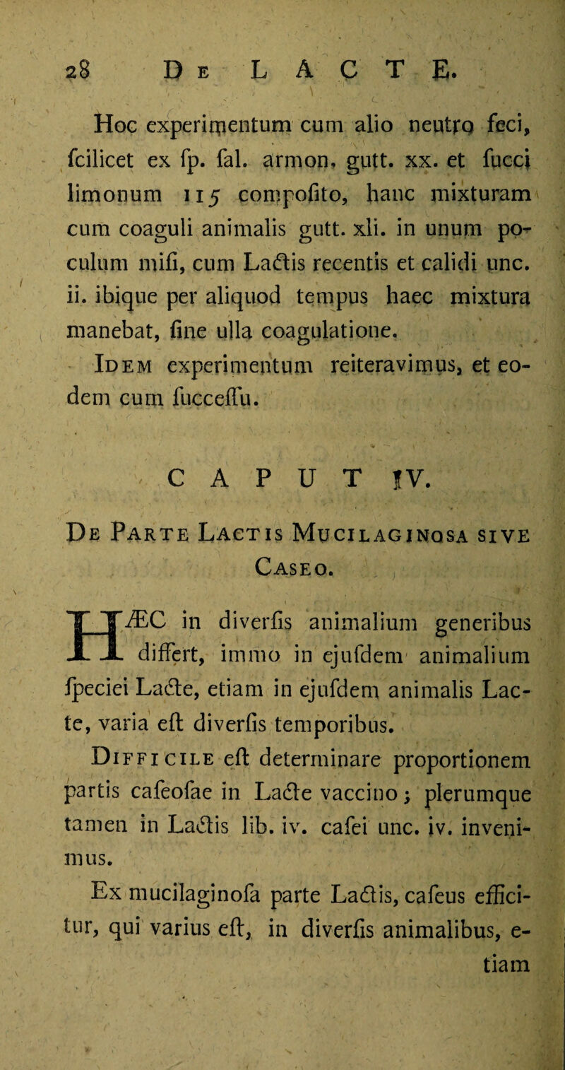 V- ' , Hoc experimentum cum alio neutro feci, fcilicet ex fp. fal. armon, gutt. xx. et fucci limonum 115 compofito, hanc mixturam cum coaguli animalis gutt. xli. in unum po¬ culum mifi, cum Ladis recentis et calidi unc. ii. ibique per aliquod tempus haec mixtura manebat, fine ulla coagulatione. Idem experimentum reiteravimus, et eo¬ dem cum fucceffu. CAPUT |V. De Parte Lactis Mucilaginqsa sive Caseo. HJEC in diverfis animalium generibus differt, immo in ejufdem animalium fpeciei Lade, etiam in ejufdem animalis Lac¬ te, varia eft diverfis temporibus. Difficile eft determinare proportionem partis cafeofae in Lade vaccino; plerumque tamen in Ladis lib. iv. cafei unc. iv. inveni¬ mus. Ex mucilaginofa parte Ladis, cafeus effici¬ tur, qui varius eft, in diverfis animalibus, e- tiam