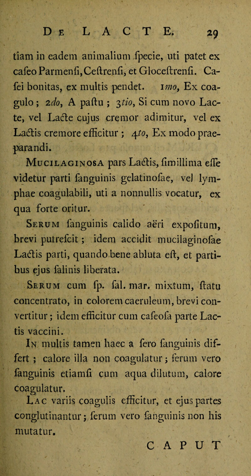 tiam in eadem animalium fpecie, uti patet ex cafeo Parmenfi,Celtrenfi, et Gloceftrenfi. Ca- fei bonitas, ex multis pendet. imo, Ex coa¬ gulo ; 2do, A paftu ; 3tio, Si cum novo Lac¬ te, vel Lacie cujus cremor adimitur, vel ex Laiflis cremore efficitur ; 4to, Ex modo prae¬ parandi. Mucilaginosa pars Ladtis, fimillima efle videtur parti fanguinis gelatinofae, ve) lym¬ phae coagulabili, uti a nonnullis vocatur, ex qua forte oritur. Serum fanguinis calido aeri expolitum, brevi putrefcit; idem accidit mucilaginofae Ladlis parti, quando bene abluta eft, et parti¬ bus ejus falinis liberata. Serum cum fp. fal. mar, mixtum, llatu concentrato, in colorem caeruleum, brevi con¬ vertitur ; idem efficitur cum cafeofa parte Lac¬ tis vaccini. In multis tamen haec a fero fanguinis dif¬ fert ; calore illa non coagulatur ferum vero fanguinis etiamfi cum aqua dilutum, calore coagulatur. Lac variis coagulis efficitur, et ejus partes conglutinanturferum vero fanguinis non his mutatur. CAPUT