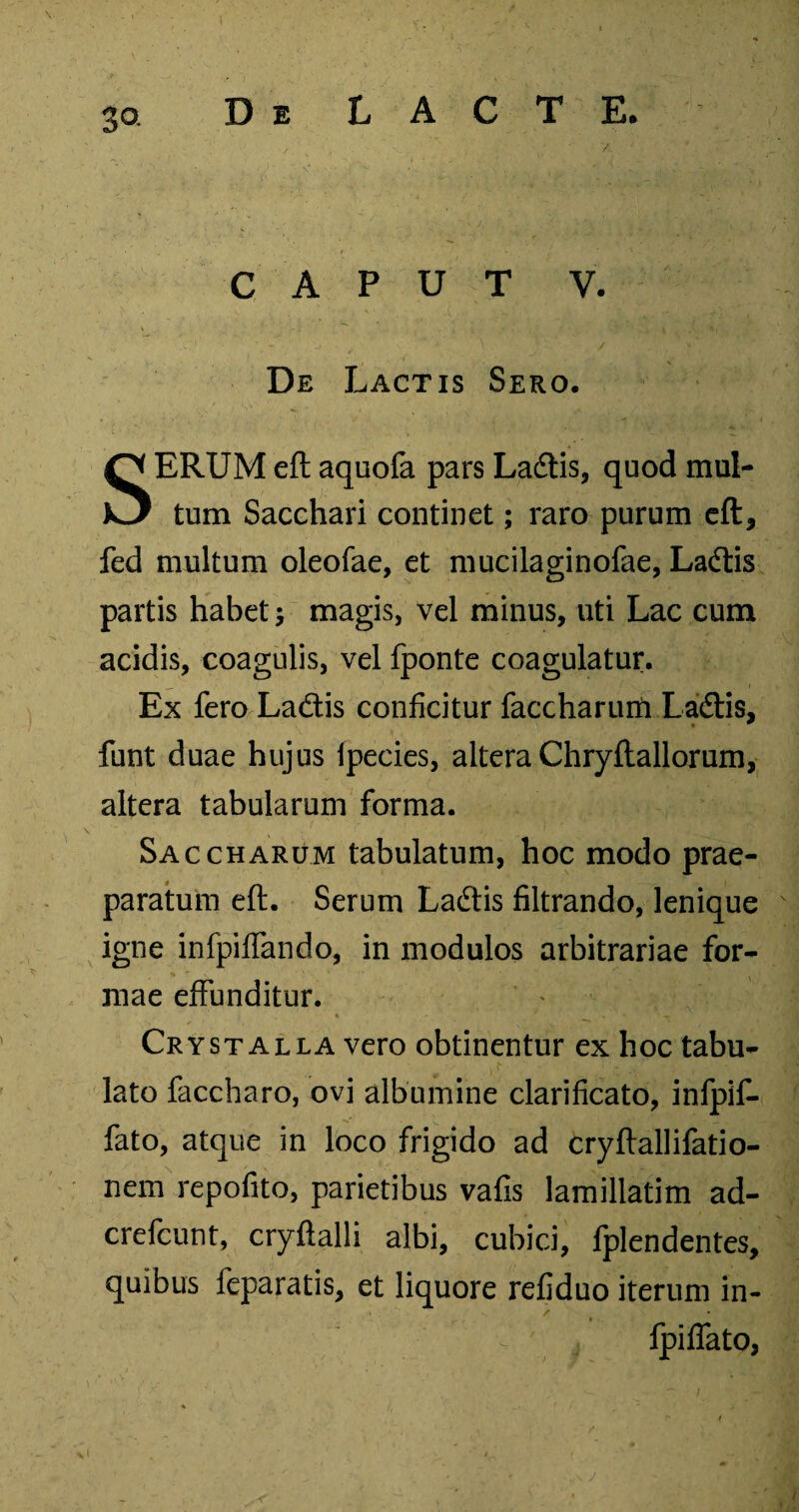 3Q CAPUT V. De Lactis Sero. SERUM eft aquofa pars Ladtis, quod mul¬ tum Sacchari continet; raro purum eft, fed multum oleofae, et mucilaginofae, Ladtis partis habet magis, vel minus, uti Lac cum acidis, coagulis, vel fponte coagulatur. Ex fero Ladtis conficitur faccharurii Ladtis, funt duae hujus Ipecies, altera Chryftallorum, altera tabularum forma. Saccharum tabulatum, hoc modo prae¬ paratum eft. Serum Ladtis filtrando, lenique igne infpififando, in modulos arbitrariae for¬ mae effunditur. Crystalla vero obtinentur ex hoc tabu¬ lato faccharo, ovi albumine clarificato, infpif- fato, atque in loco frigido ad cryftallifatio- nem repofito, parietibus vafis lamillatim ad- crefcunt, cryftalli albi, cubici, fplendentes, quibus feparatis, et liquore refiduo iterum in- v ' fpiffato,