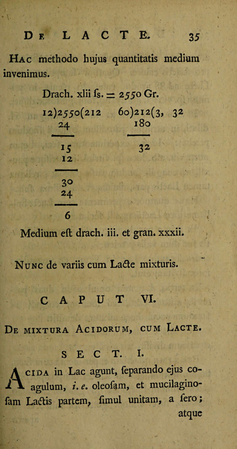 .1 De LACTE. 35 Hac methodo hujus quantitatis medium invenimus. Drach. xlii fs. — 2550 Gr. 12)2550(212 60)212(3, 32 24 180 12 32 30 24 / \ Medium eft drach. iii. et gran. xxxii. Nunc de variis cum La&e mixturis. CAPUT VI. / \ De mixtura Acidorum, cum Lacte. S E C T. I. A cida in Lac agunt, feparando ejus co- i~V anulum, /. e. oleofam, et mucilagino- o fam Laftis partem, fimul unitam, a fero; atque