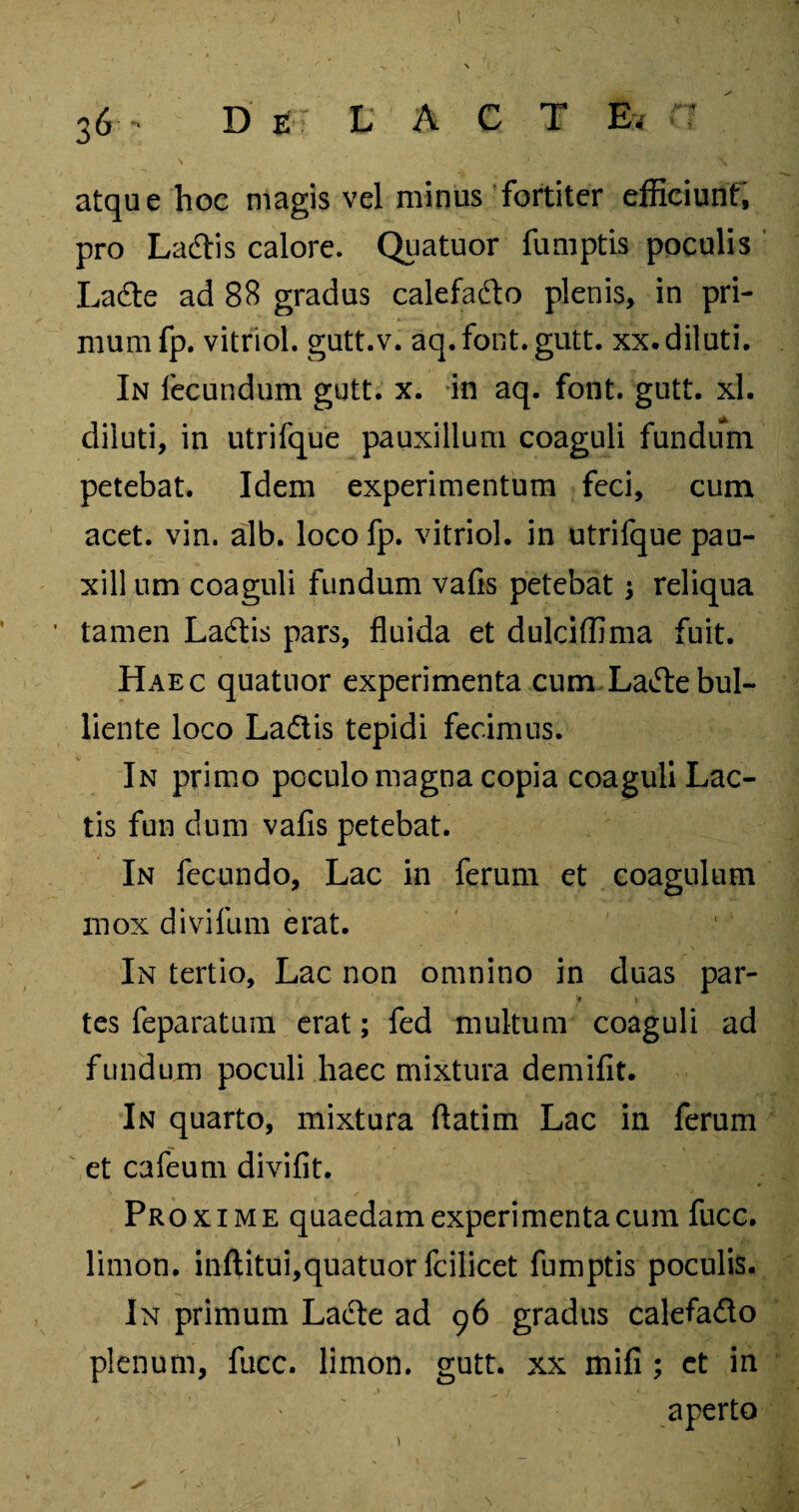 \ ' _i \ atque hoc magis vel minus fortiter efficiunt, pro Ladtis calore. Quatuor fumptis poculis La(Se ad 88 gradus calefadto plenis, in pri¬ mum fp. vitriol. gutt.v. aq.font.gutt. xx. diluti. In fecundum gutt. x. in aq. font. gutt. xl. diluti, in utrifque pauxillum coaguli fundum petebat. Idem experimentum feci, cum acet. vin. alb. loco fp. vitriol. in utrifque pau- xill um coaguli fundum vafis petebat $ reliqua tamen Ladtis pars, fluida et dulciffima fuit. Haec quatuor experimenta cum La^ebul¬ liente loco La&is tepidi fecimus. In primo poculo magna copia coaguli Lac¬ tis fun dum vafis petebat. In fecundo, Lac in ferum et coagulum mox divifum erat. In tertio. Lac non omnino in duas par- * > tes feparatum erat; fed multum coaguli ad fundum poculi haec mixtura demifit. In quarto, mixtura ftatim Lac in ferum et cafeum divifit. Proxime quaedam experimenta cum fucc. limon. inftitui,quatuor fcilicet fumptis poculis. In primum Lacte ad 96 gradus calefado plenum, fucc. limon. gutt. xx mifi ; et in v , > t 4 ■ aperto
