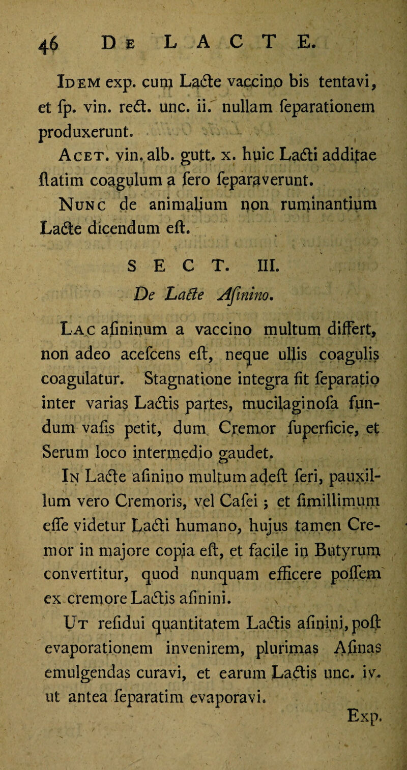 Idem exp. cum Ladte vaccino bis tentavi, et fp. vin. redt. unc. ii. nullam feparationem produxerunt. Acet. vin. alb. gutt, x. huic Ladti additae flatim coagulum a fero feparaverunt. Nunc de animalium non runcinantium Ladte dicendum eft. S E C T. III. De Lafte Afinino. Lac afininum a vaccino multum differt, non adeo acefcens eft, neque ullis coagulis coagulatur. Stagnatione integra fit feparatio inter varias Ladtis partes, mucilaginofa fun¬ dum vafis petit, dum Cremor fuperficie, et Serum loco intermedio gaudet. In Ladte afinino multum adeft feri, pauxil¬ lum vero Cremoris, vel Cafei; et fimillimum efle videtur Ladti humano, hujus tamen Cre¬ mor in majore copja eft, et facile in Butyrum, convertitur, quod nunquam efficere poffem ex cremore Ladtis afinini. n Ut refidui quantitatem Ladtis afinini, poft evaporationem invenirem, plurimas Afinas emulgendas curavi, et earum Ladtis unc. iv. ut antea feparatim evaporavi. Exp.