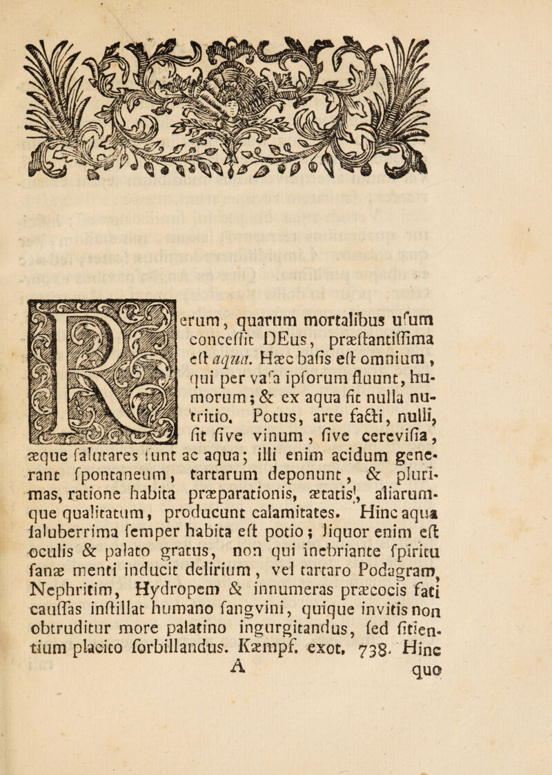 eram, quartim mortalibus ufum concefiic DEus, praeflantiffima eft aqua. Haec bafis eft omnium , qui per vara ipforum fluunt, hu¬ morum; & ex aqua fit nulla nu¬ tritio. Potus, arte fa£ti, nulli, fit fi ve vinum, five cerevifia, seque falutares i uncae aqua; ilii enim acidum gene¬ rant fpontaneum, fartarum deponunt, & pluri¬ mas, ratione habita praeparationis, aetatis’, aliarum* que qualitatum, producunt calamitates. Hinc aqua laluberrima femper habita eft potio; liquor enim eft oculis & palato gratus, non qui inebriante fpiritu fanse menti inducit delirium, vel tartaro Podagram Nephritim, Hydropem & innumeras praecocis fati caufifas inftillat humano fangvini, quique invitis non obtruditur more palatino ingurgitandus, fed fiden¬ tium placito forbillandus. Kaempf. exot. 738- Hinc A quo