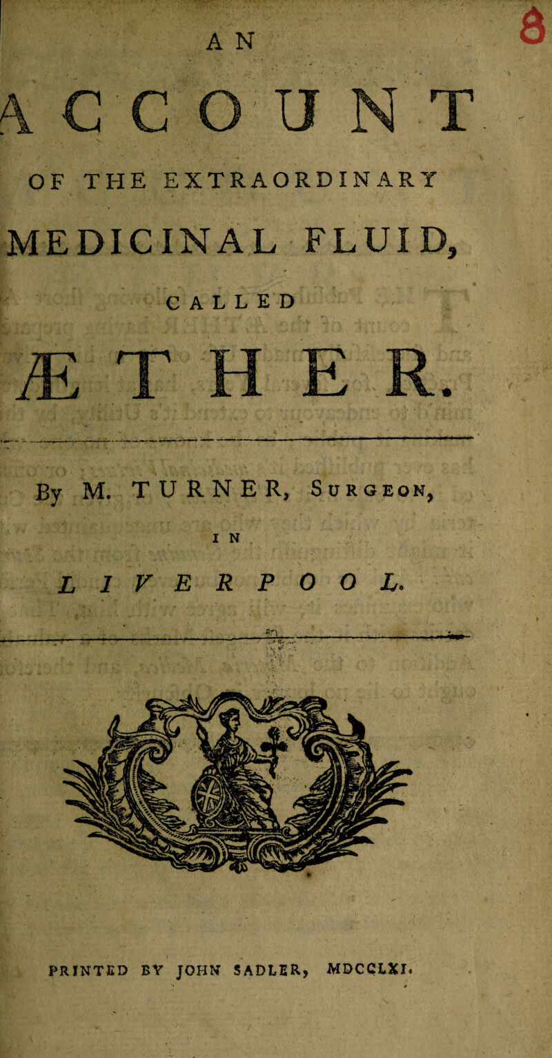 A N OF THE EXTRAORDINARY MEDICINAL FLUID, CALLED By M. TURNER, Surgeon, I N LIVERPOOL. PRINTED BY JOHN SADLER, MDCCLXI.