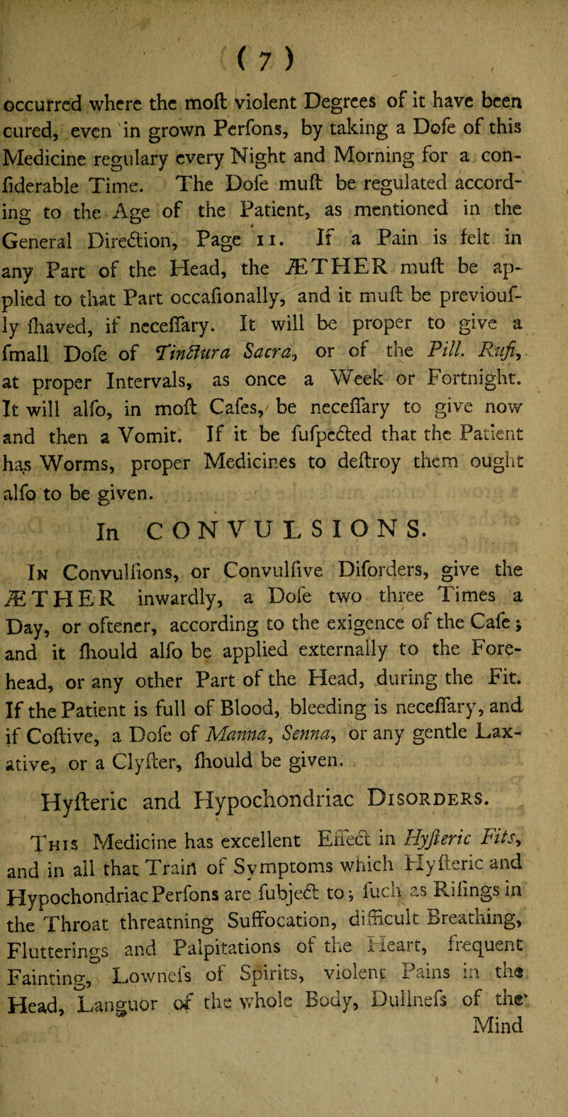 occurred where the moil violent Degrees of it have been cured, even in grown Perfons, by taking a Dofe of this Medicine regulary every Night and Morning for a con- fiderable Time. The Dofe muft be regulated accord¬ ing to the Age of the Patient, as mentioned in the General Dire&ion, Page n. If a Pain is felt in any Part of the Head, the AETHER muft be ap¬ plied to that Part occafionally, and it muft be previouf- ly fhaved, if neceftary. It will be proper to give a fmall Dofe of Tinftura Sacra, or of the Pill Raft,,. at proper Intervals, as once a Week or Fortnight. It will alfo, in moft Cafes,, be neceftary to give now and then a Vomit. If it be fufpc&ed that the Patient has Worms, proper Medicines to deftroy them ought alfo to be given. In CONVULSIONS. In Convullions, or Convulfive Diforders, give the iETHER inwardly, a Dofe two three Times a Day, or oftener, according to the exigence of the Calc * and it fhould alfo be applied externally to the Fore¬ head, or any other Part of the Head, during the Fit. If the Patient is full of Blood, bleeding is neceftary, and if Coftive, a Dofe of Manna, Senna, or any gentle Lax¬ ative, or a Clyfter, fhould be given. Hyfteric and Hypochondriac Disorders. This Medicine has excellent Effect in Hyfteric Fits, and in all that Train of Symptoms which Hyfteric and Hypochondriac Perfons are fubjedt to; fuch as Pilings in the Throat threatning Suffocation, difticult Breathing, Flutterings and Palpitations of the lieait, liecjpent Fainting, Lownefs of Spirits, violent Pains in th« Head, Languor of the whole Body, Dullnefs of thr Mind