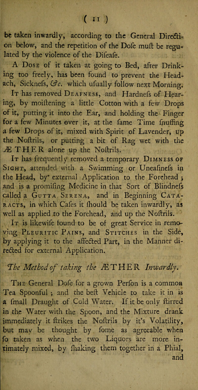 be taken inwardly, according to the General Diredtk on below, and the repetition of the Dofe mud be regu¬ lated by the violence of the Difeale. A Dose of it taken at going to Bed, after Drink¬ ing too freely, has been found to prevent die Head- ach, Sicknefs, &c. which ufually follow next Morning. It has removed Deafness, and Hardnefs of Hear¬ ing, by moiftening a little Cotton with a few Drops of it, putting it into the Ear, and holding the Finger for a few Minutes over it, at the fame Time fluffing a few Drops of it, mixed with Spirit of Lavender, up the Noftrils, or putting a bit of Rag wet with the TETHER alone up the Noftrils. * It has frequently removed a temporary Dimness of j Sight, attended with a Swimming or Uneafinefs in the Head, by* external Application to the Forehead ; . and is a promifing Medicine in that Sort of Blindnefs called a Gutta Serena, and in Beginning Cata¬ racts, in which Cafes it ftiould be taken inwardly, as well as applied to the Forehead, and up the Noftrils. It is likewife found to be of great Service in remo¬ ving Pleuritic Pains, and Stitches in the Side, by applying it to the affedted Part, in the Manner di- re<fted for external Application. *The Method of taking the JE THER Inwardly, The General Dofe for a grown Perfon is a common Tea Spoonful ; and the beft Vehicle to take it in is a fmall Draught of Cold Water. If it be only ftirred in the Water with the Spoon, and the Mixture drank immediately it ftrikes the Noftrils by ids Volatility, but may be thought by fome as agreeable when fo taken as when the two Liquors are more in¬ timately mixed, by fhaking them together in a Phial, and