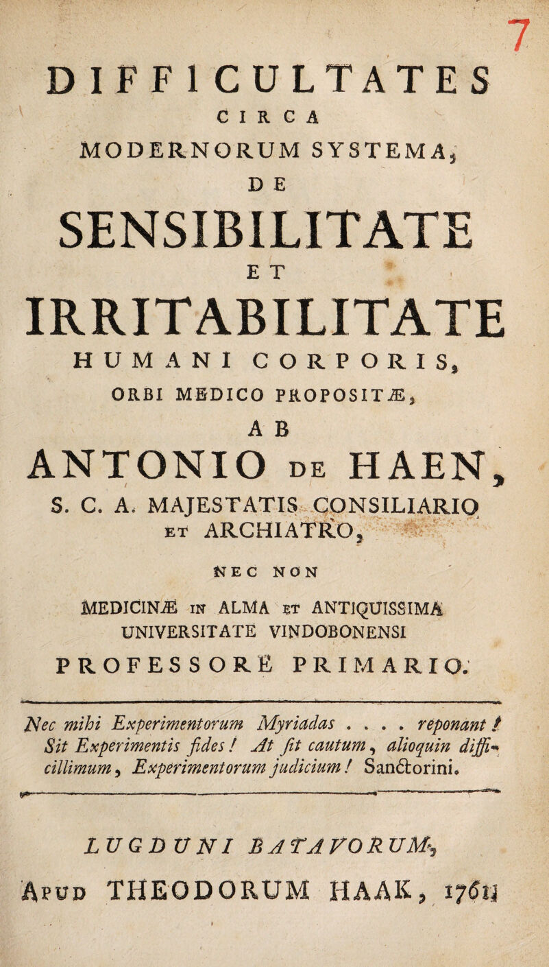 DIFF1CULTATES CIRCA MODERNORUM SYSTEMA, D E SENSIBILITATE E T IRRITABILITATE HUMANI CORPORIS, ORBI MEDICO PROPOSITAS, A B ANTONIO de HAEN, S. C. A. MAJESTATIS CONSILIARIO et ARCHIATFLO, NEC NON MEDICINAS in ALMA et ANTIQUISSIMA UNIVERSITATE VINDOBONENSI PROFESSORE primario. Nec mihi Experimentorum Myriadas .... reponant t Sit Experimentis fides ! At fit cautum, alioquin diffi¬ cillimum, Experimentorum judicium ! Sandlorini. LUGDUNI BATAVORUM- Afud THEODORUM HAAK, 17611