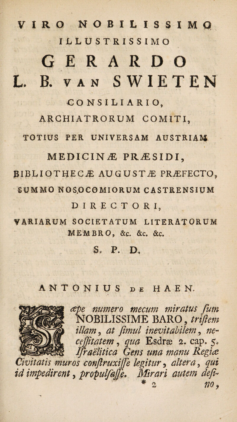 VIRO NOBILISSIMO ILLUSTRISSIMO G E R A R D O L. B. v a n SWIETEN CONSILIARIO, ARCHIATRORUM COMITI, TOTIUS PER UNIVERSAM AUSTRIAM MEDICINA PRiESIDI, BIBLIOTHECA AUGUSTA PRAFECTO, SUMMO NOSOCOMIORUM CASTRENSIUM DIRECTORI, VARIARUM SOCIETATUM LITERATORUM MEMBRO, &c. &c. &c, S, P. D, ANTONIUS de HAEN. <spe numero mecum miratus fum NOBILISSIME BARO, triflem illam, at fimul inevitabilem, ne~ cejjitatem, qua Esdrse 2. cap. 5, IJraelitica Gens una manu Regi<e Civitatis muros conjlruxijje legitur, altera, qui id impedirent, propulfajje. Mirari autem defi- * z m,