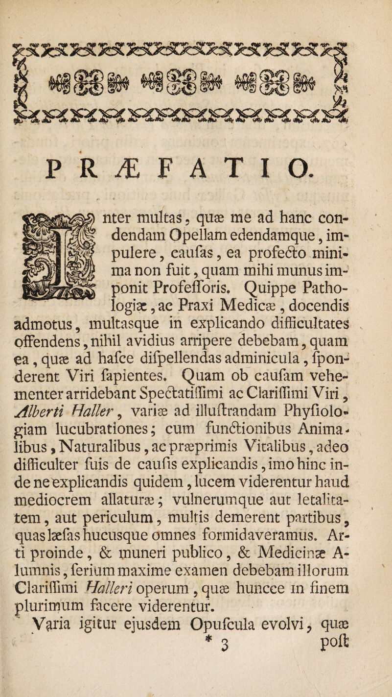 « aasflHDia.a ito I s? s >vt P R i F A T I O. nter multas , quae me ad hanc con¬ dendam Opellam edendamque, im¬ pulere , eaufas, ea profecto mini¬ ma non fuit, quam mihi munus im¬ ponit ProfefToris. Quippe Patho- logisc, ac Praxi Medica;, docendis admotus, multasque in explicando difficultates offendens, nihil avidius arripere debebam, quam ea, quse ad hafce difpellendas adminicula, fpon- derent Viri fapientes. Quam ob caufain vehe¬ menter arridebant Spe6tati!fimi ac Clariffimi Viri, Alberti Haller, variae ad illuftrandam Phyfiolo- giam lucubrationes; cum functionibus Anima¬ libus , Naturalibus, ac praeprimis Vitalibus, adeo difficulter fuis de caufis explicandis, imo hinc in¬ de ne explicandis quidem, lucem viderentur haud mediocrem allaturae; vulnerumque aut letalita- tem, aut periculum, multis demerent partibus, quas lsefas hucusque omnes formidaveramus. Ar¬ ti proinde, & muneri publico, & Medicinae A- luinnis, ferium maxime examen debebam illorum Clariffimi Halleri operum . quse huncee in finem plurimum facere viderentur. Varia igitur ejusdem Opufcula evolvi, quse * 3 poft