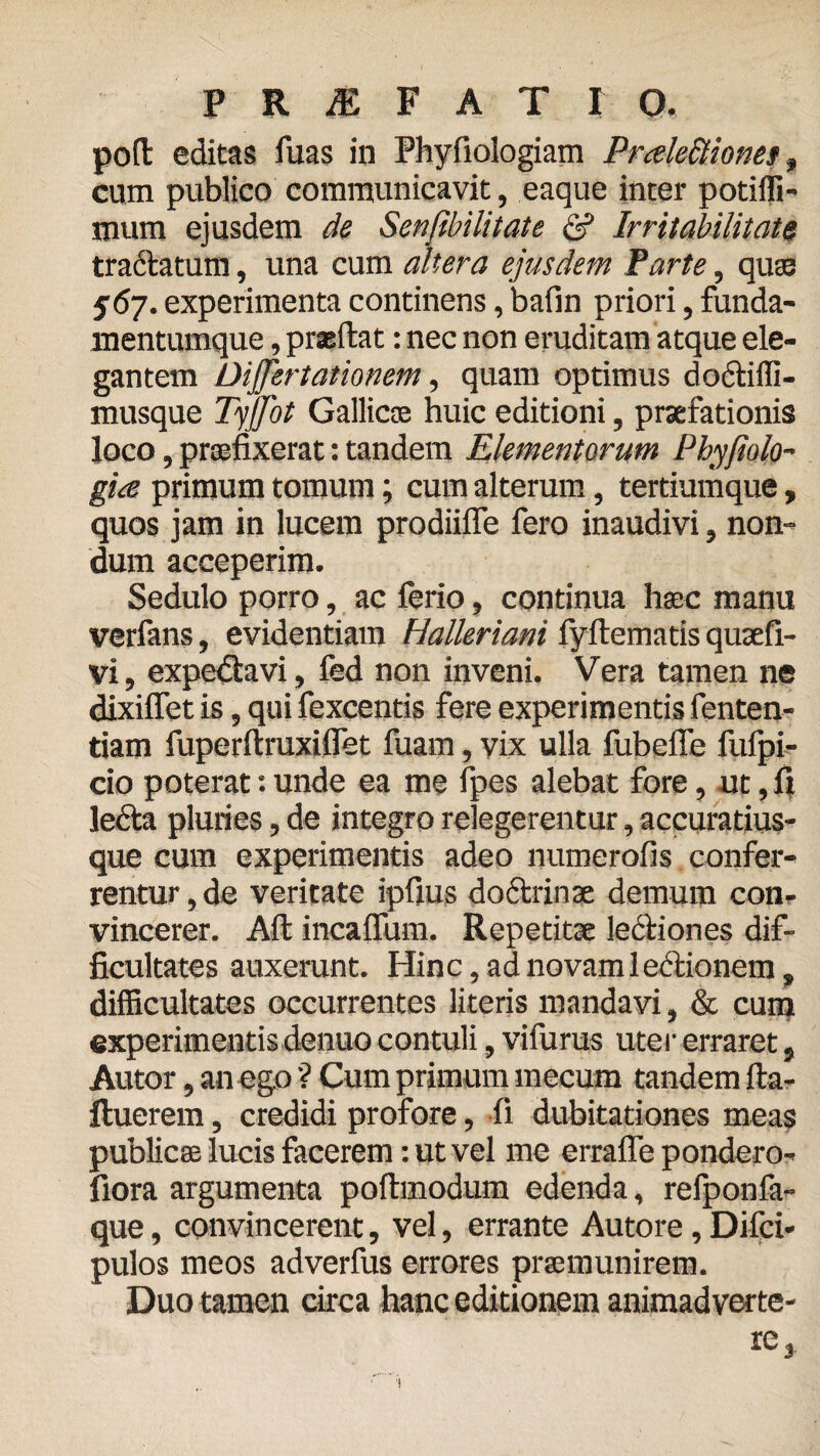 poli editas fuas in Phyfiologiam PrceleBiop.es, cum publico communicavit, eaque inter potiffi- mum ejusdem de Senflbilitate & Irritabilitate tractatum, una cum altera ejusdem Parte, quae 567. experimenta continens, bafin priori, funda- mentumque, prseftat: nec non eruditam atque ele¬ gantem DiJJertationem, quam optimus dodtiffi- musque Tyjjot Gallicce huic editioni, praefationis loco, praefixerat: tandem Elementorum Phyjiolo- gice primum tomum; cum alterum, tertiumque, quos jam in lucem prodiifle fero inaudivi, non¬ dum acceperim. Sedulo porro, ac ferio, continua haec manu verfans, evidentiam Halleriani fyftematis quaefi- vi, expedtavi, fed non inveni. Vera tamen ne dixiflet is, qui fexcentis fere experimentis fenten- tiam fuperftruxiflet fuam, vix ulla fubefle fufpi- cio poterat: unde ea me fpes alebat fore, ut, fi lecta pluries, de integro relegerentur, accuratius- que cum experimentis adeo numerofis confer¬ rentur , de veritate ipfius doctrinae demum con¬ vincerer. Ait incalfiam. Repetitae lectiones dif¬ ficultates auxerunt. Hinc, ad novam lectionem, difficultates occurrentes literis mandavi, & cum experimentis denuo contuli, vifurus uter erraret, Autor, an ego ? Cum primum mecum tandem Ita- ftuerem, credidi profore, fi dubitationes meas publicae lucis facerem: ut vel me errafle pondero- fiora argumenta poltmodum edenda, refponfa- que, convincerent, vel, errante Autore, Difci- pulos meos adverfus errores praemunirem. Duo tamen circa hanc editionem animadverte¬ re 3