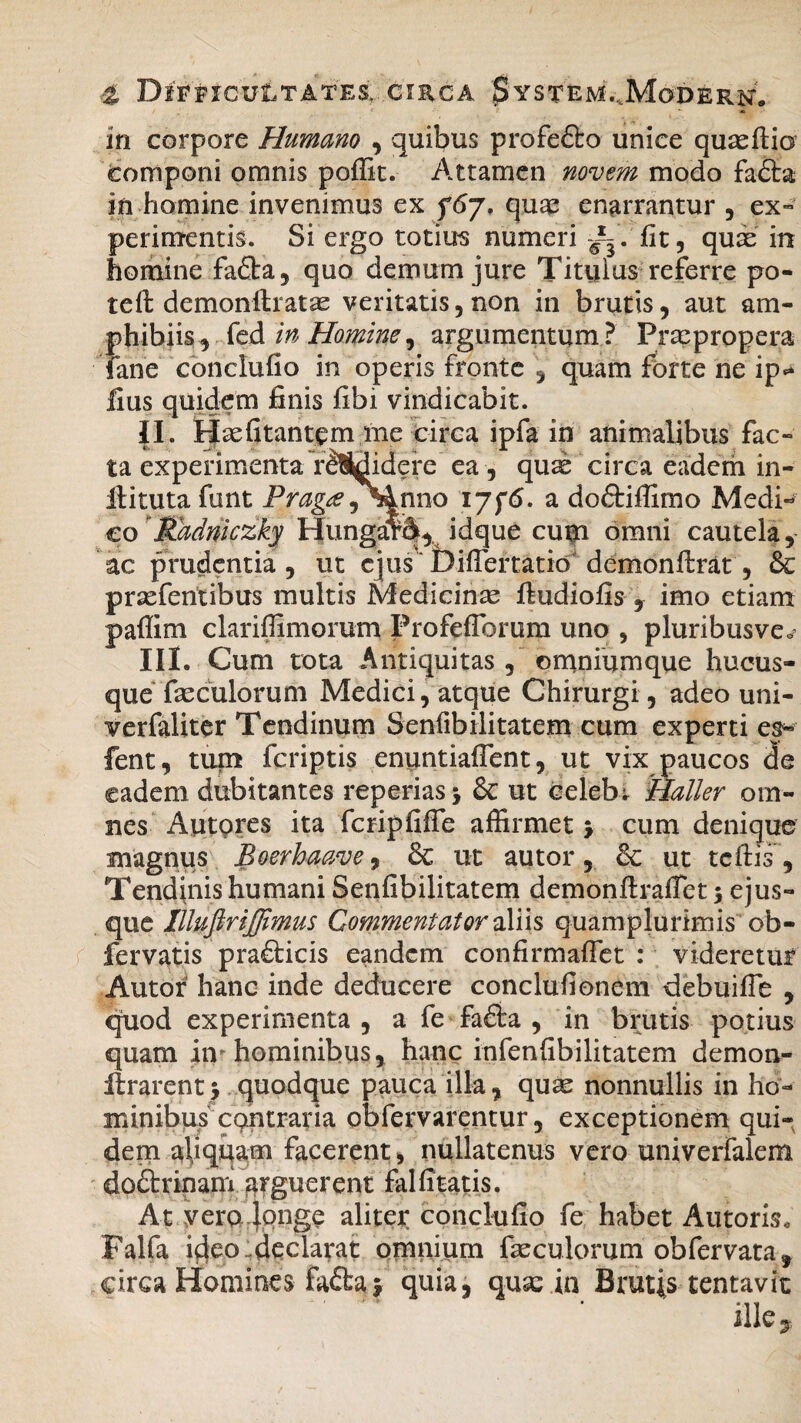 in corpore Humano , quibus profefto unice quaeflio Componi omnis poffit. Attamen novem modo fadta in homine invenimus ex f6j, quas enarrantur , ex¬ perimentis. Si ergo totius numeri ~. fit, quas in homine fafta, quo demum jure Titulus referre po- tefl demonftratas veritatis, non in brutis, aut am¬ phibiis j fed in Homine, argumentum? Praepropera Tane conclufio in operis fronte , quam forte ne ip* ilus quidem finis fibi vindicabit. II. Haefitantem me circa ipfa in animalibus fac¬ ta experimenta r^Sldidere ea , quae circa eadem in- llituta funt Prag^e^Anno i a doftiffimo Medi¬ co Radniczky HungarA,. idque cum omni cautela, ac prudentia , ut ejus Difiertatio demonflrat, & prasferitibus multis Medicinae fludiofis , imo etiam paflim clariffimorum FrofefTorum uno , pluribusve^ III. Cum tota Antiquitas , omniumque hucus¬ que faeculorum Medici, atque Chirurgi, adeo uni- verfaliter Tendinum Senfibilitatem cum experti es* fent, tum fcriptis enuntiafient, ut vix paucos de eadem dubitantes reperias $ & ut celebi Haller om¬ nes Autpres ita fcripfiffe affirmet > cum denique magnus Boerhaave, & ut autor, & ut tcfhs, Tendinis humani Senfibilitatem demonflraffet 5 ejus- que Illuftrijjimus Commentator aliis quamplurimis ob- fervatis pra£ticis eandem confirmafTet : videretur Autor hanc inde deducere conclufionem debuifTe , quod experimenta , a fe fa£ta , in brutis potius quam iiv hominibus, hanc infenfibilitatem demon- llrarent* quodque pauca illa, quae nonnullis in ho¬ minibus contraria obfervarentur, exceptionem qui¬ dem aliquam facerent > nullatenus vero univerfalem doftrinam arguerent fal fi tatis. At vero longe aliter conclufio fe habet Antoris. Falfa ifteoideclarat omnium faeculorum obfervata* circa Homines fa£ta $ quia, quae in Brutis tentavit ille.