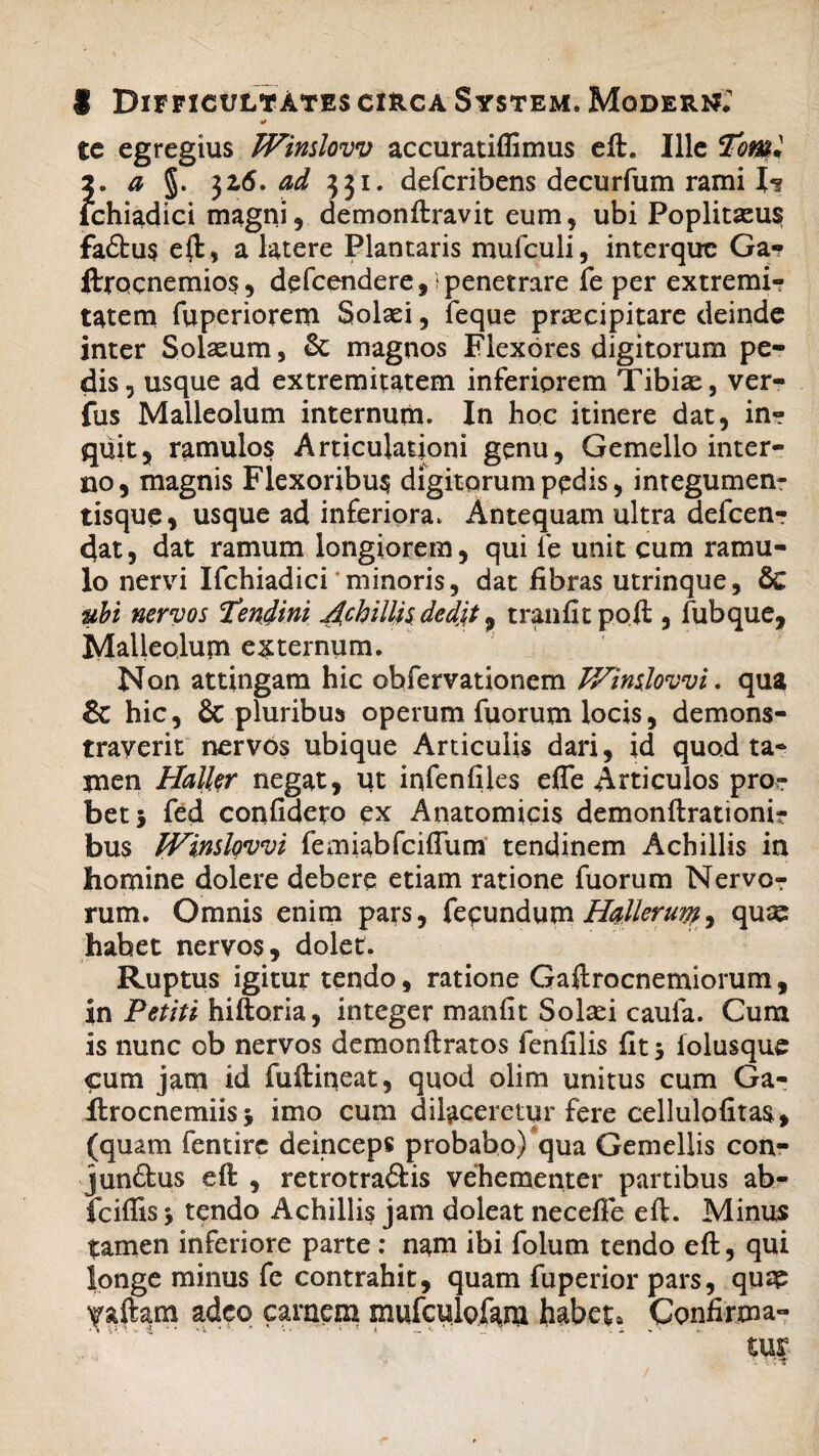 te egregius JVinslovv accuratiffimus eft. Ille iTomi 2. a §. jz6. ad 331. defcribens decurfum rami N ichiadici magni, demonftravit eum, ubi Poplitazus fadtus eft, a latere Plantaris mufculi, interque Ga? ftrocnemios, defcendere, penetrare fe per extremi¬ tatem fuperiorem Solad, feque praecipitare deinde inter Solaeum, & magnos Flexores digitorum pe* dis, usque ad extremitatem inferiorem Tibiae, ver- fus Malleolum internum. In hoc itinere dat, in¬ quit, ramulos Articulationi genu, Gemello inter¬ no, magnis Flexoribus digitorum pedis, integumen¬ tisque, usque ad inferiora. Antequam ultra defcen? dat, dat ramum longiorem, qui fe unit cum ramu¬ lo nervi Ifchiadici minoris, dat fibras utrinque, & ubi nervos 'tendini Achillis dedit, tranfitpoft , lubque, Malleolum externum. Non attingam hic obfervationem TVinslovvi, qua & hic, & pluribus operum fuorum locis, demons¬ traverit nervos ubique Articulis dari, id quod ta¬ men Haller negat, ut infenfiles efle Articulos pro¬ bet} fed confidero ex Anatomicis demonftrationi? bus IVinslovvi femiabfciflum tendinem Achillis in homine dolere debere etiam ratione fuorum Nervo? rum. Omnis enim pars, fecundum Hallorum, qu« habet nervos, dolet. Ruptus igitur tendo, ratione Gaftrocnemiorum, in Petiti hiftoria, integer m an iit Solaei caufa. Cura is nunc ob nervos demonftratos lenii lis iit} folusque cum jam id fuftineat, quod olim unitus cum Ga- Arocnemiis} imo cum dilaceretur fere cellulofitas, (quam fentire deinceps probabo)qua Gemellis con- jun&us eft , retrotra&is vehementer partibus ab- fciflis} tendo Achillis jam doleat necefle eft. Minus tamen inferiore parte: nam ibi folum tendo eft, qui longe minus fe contrahit, quam fuperior pars, quap yaftam adeo carnem mufculofam habete Confirma-