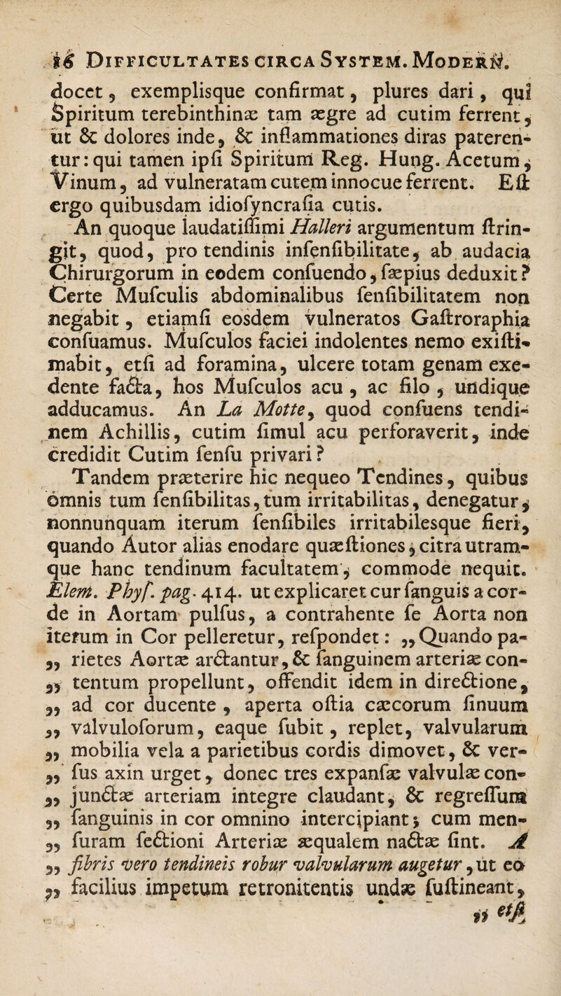 docet 5 exemplisque confirmat, plures dari, qui Spiritum terebinthinas tam aegre ad cutim ferrent , ut & dolores inde, & inflammationes diras pateren¬ tur: qui tamen ipfi Spiritum Reg. Hung. Acetum j Vinum 3 ad vulneratam cutem innocue ferrent. Efl: ergo quibusdam idiofyncrafia cutis. An quoque laudatiffimi Halleri argumentum flrin- git, quod, pro tendinis infenfibilitate, ab audacia Chirurgorum in eodem confuendo, faepius deduxit ? Certe Mufculis abdominalibus fenfibilitatem non negabit 9 etianifi eosdem vulneratos Gaftroraphia confuamus. Mufculos faciei indolentes nemo exifti- mabit, etfi ad foramina, ulcere totam genam exe¬ dente fadba, hos Mufculos acu , ac filo , undique adducamus. An La Mottey quod confuens tendi¬ nem Achillis, cutim fimul acu perforaverit, inde credidit Cutim fenfu privari ? Tandem praeterire hic nequeo Tendines, quibus omnis tum fenfibilitas,tum irritabilitas, denegatur $ nonnunquam iterum fenfibiles irritabilesque fieri, quando Autor alias enodare quaeftiones, citra utram¬ que hanc tendinum facultatem * commode nequit. Elertt. Phyf\ pag. 414. ut explicaret cur fanguis a cor¬ de in Aortam pulfus, a contrahente fe Aorta non iterum in Cor pelleretur, refpondet: ,, Quando pa- „ rietes Aortae ar£tantur,& ianguinem arteriae con- „ tentum propellunt, offendit idem in direftione, „ ad cor ducente , aperta oftia caecorum finuum ,, valvuloforum, eaque fubit, replet, valvularum ,, mobilia vela a parietibus cordis dimovet , & ver- „ fus axin urget, donec tres expanfae valvulas con- 5, jundtae arteriam integre claudant, & regreffum 3, fanguinis in cor omnino intercipiant 5 cum men- „ furam fedtioni Arteriae aequalem nadfcae fint. A ,, fibris vero tendineis robur valvularum augetur ,ut eo 7, facilius impetum retronitentis undae fuftineant.