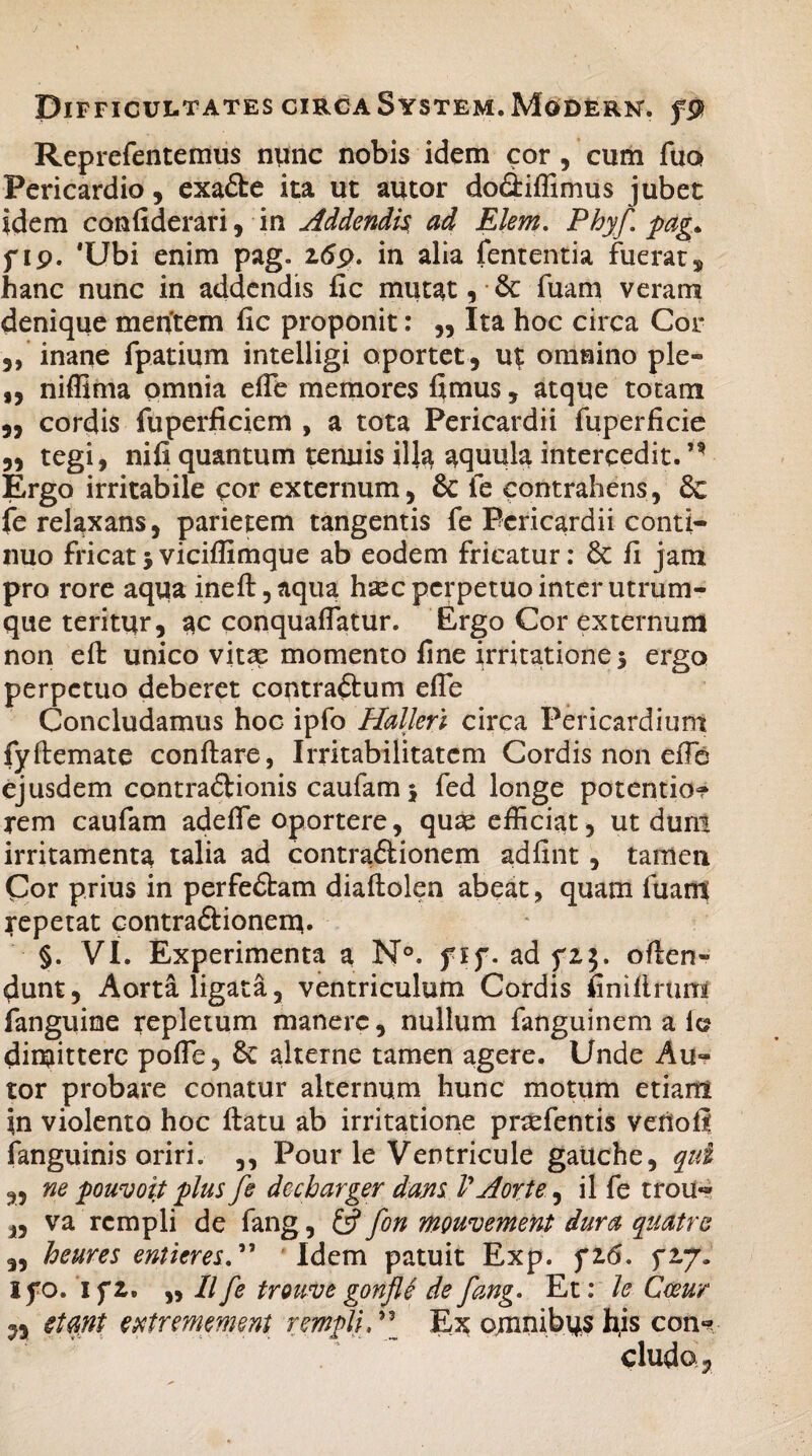 Reprefentemus nunc nobis idem cor , cum fuo> Pericardio , exadte ita ut autor dodliffimus jubet idem confiderari, in Addendis, ad Elem. Phy/ pag* f ip. 'Ubi enim pag. z6p. in alia fententia fuerat, hanc nunc in addendis fic mutat, &: fuam veram denique mentem fic proponit: „ Ita hoc circa Cor 5, inane fpatium intelligi oportet, ut omnino ple« „ niffima omnia effe memores fimus, atque totam „ cordis fuperficiem , a tota Pericardii fuperficie „ tegi, nifi quantum tenuis ill$ aquula intercedit.’* Ergo irritabile cor externum, & fe contrahens, & fe relaxans, parietem tangentis fe Pericardii conti¬ nuo fricat 5 viciflimque ab eodem fricatur: & fi jam pro rore aqua ineft,aqua hsec perpetuo inter utrum¬ que teritur, ac conquaflatur. Ergo Cor externum non effc unico vita? momento fine irritationes ergo perpetuo deberet contrarium efie Concludamus hoc ipfo Halleri circa Pericardium fyflemate conflare, Irritabilitatem Cordis non effio ejusdem contradlionis caufam 5 fed longe potentia? rem caufam adeAe oportere, quae efficiat, ut dum irritamenta talia ad contra&ionem adfint, tamen Cor prius in perfedtam diaflolen abeat, quam fuant repetat contra&ionem. §. VI. Experimenta a N°. fif. ad oflen« dunt, Aorta ligata, ventriculum Cordis finiflrum fanguine repletum manere, nullum fanguinem a fc? dimittere poffie, & alterne tamen agere. Unde Au¬ tor probare conatur alternum hunc motum etiam in violento hoc flatu ab irritatione prcefentis veriofi fanguinis oriri. ,, Pour le Ventricule gaUche, qui „ ne pouvoit plus fe dccbarger dans V Aorte, il fe trou** i5 va rcmpli de fang, & fon mouvement dura quatre „ heures enticres” Idem patuit Exp. fi6. Ifo. i f z. „ II fe trouve gonjle de fang. Et: le Cwur n etant entrmmm rmpliP\ Ex omnibus his con? cludo*