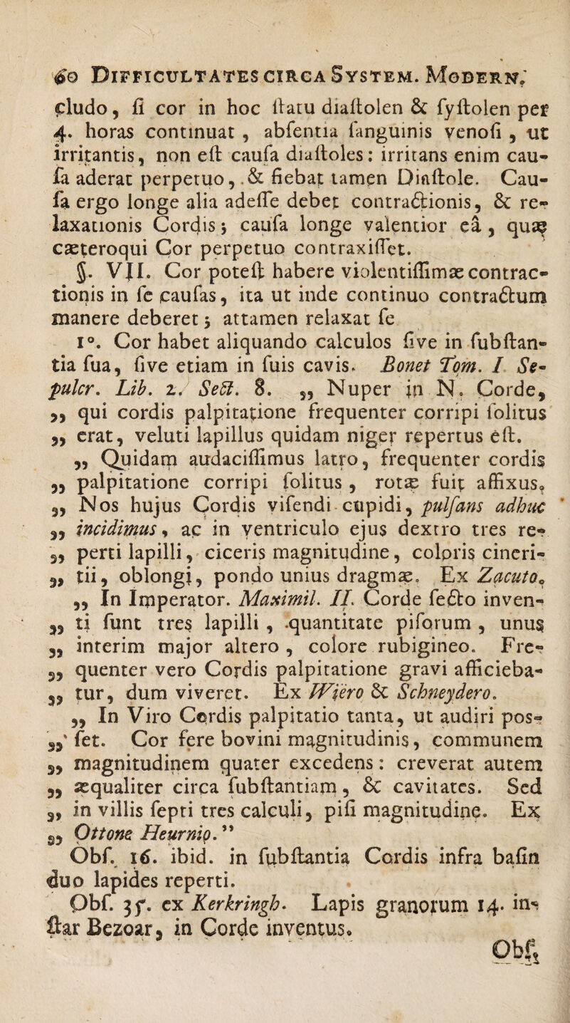 cludo, ii cor in hoc ilatu dialtolen & fyllolen per 4. horas continuat , abfentia languinis venofi , ut irrigantis, non eft caufa dialtoles: irritans enim cau- ia aderat perpetuo, .& fiebat tamen Dinftole. Cau- fa ergo longe alia adefie debet contra&ionis, & re¬ laxationis Cordis 5 caufa longe valentior ea , qua? cseteroqui Cor perpetuo contraxifiet. §. VJI. Cor poteil habere violentiflimaecontrac¬ tionis in fc caufas, ita ut inde continuo contra&um manere deberet 5 attamen relaxat fe i°. Cor habet aliquando calculos five in fubftan- tia fua, five etiam in fuis cavis. Eonet Hom. I Se- pukr. Lib. z. Seff. 8. „ Nuper in N. Corde, „ qui cordis palpitatione frequenter corripi folitus „ erat, veluti lapillus quidam niger repertus eft. „ Quidam audaciffimus latro, frequenter cordis „ palpitatione corripi folitus , rotse fuit affixus, 3, Nos hujus Cordis vifendi cupidi, pulfans adhuc „ incidimus y ac in ventriculo ejus dextro tres re- 3, perti lapilli, ciceris magnitudine, coloris cineri- „ tii, oblongi, pondo unius dragm^e. Ex Zacuto0 ,, In Imperator. Maximil. II. Corde fe£to inven^ 35 ti funt tres lapilli , .quantitate piforum , unus 3, interim major altero, colore rubigineo. Fre- 3, quenter vero Cordis palpitatione gravi afficieba- 3, tur, dum viveret. Ex IViero 6t Schneydero. „ In Viro Cordis palpitatio tanta, ut audiri pos- 33' fet. Cor fere bovini magnitudinis, communem 3, magnitudinem quater excedens: creverat autem 3, sequaliter circa fubftantiam, & cavitates. Sed 3, in villis fepti tres calculi, pili magnitudine. Ex g, Ottone Heurnio. ” Obf. 16. ibid. in fixbftantia Cordis infra bafin duo lapides reperti. Obf. 35% ex Kerkringh. Lapis granorum 14- in« ftar Bezoar, in Corde inventus. ' ' ' ' * “ Obf,