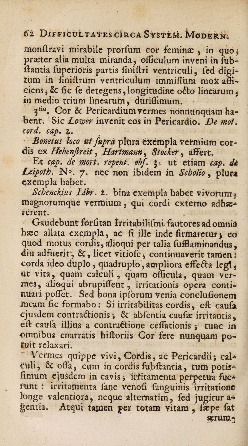 monftravi mirabile prorfum cor feminse , in quo§ prsetcr alia multa miranda 5 oificulum inveni in fub~ itantia fuperioris partis finiftri ventriculi, fed digi¬ tum in finiftrum ventriculum immiffum mox affi¬ ciens, & fic fe detegens,longitudine o£to linearum, in medio trium linearum, duriffimum. 3tl°. Cor &: Pericardium vermes nonnunquam ha¬ bent. Sic Lower invenit eos in Pericardio. De mot. cord. cap. 2. Bonetus loco ut fuprd plora fcxempla vermium cor» dis ex Hebenftreit, Hartmann, Stocker, affert. Et cap. de mort. repent, obf\ j. ut etiam cap. di Leipoth. N°, 7. nec non ibidem in Scholio, plura exempla habet. Schenckius Libr. 2. bina exempla habet vivorum ^ tnagnorumque vermium, qui cordi externo adhae¬ rerent. Gaudebunt forfitan Irritabilifmi. fautores ad omnia hxc allata exempla, ac fi ille inde firmaretur5 eo quod motus cordis, alioqui per talia fufflaminandus, diu adfuerit*, 8c, licet vitiofe, continuaverit tamen t corda ideo duplo, quadruplo,ampliora effefta legi^ lit vita, quam calculi, quam oflicula, quam ver¬ mes, alioqui abrupiffent, irritationis opera conti¬ nuari poffet. Sed bona ipforum venia Conclufionem meam fic formabo; Si irritabilitas cordis, eft caufa ejusdem contractionis i & abfentia caufie irritantis , eft caufa illius a contra&ione ceffationis ; tunc in omnibus enarratis hiftoriis Gor fere nunquam po¬ tuit relaxari. Vermes quippe vivi. Cordis, ac Pericardii; cal¬ culi, & offa, cum in cordis fubftantia, tum potis- fimum ejusdem in cavis; irritamenta perpetua fue¬ runt : irritamenta fane venofi fanguinis irritatione longe valentiora, neque alternatim, fed jugitur a* gentia. Atqui tamen per totam vitam , fiepe fat