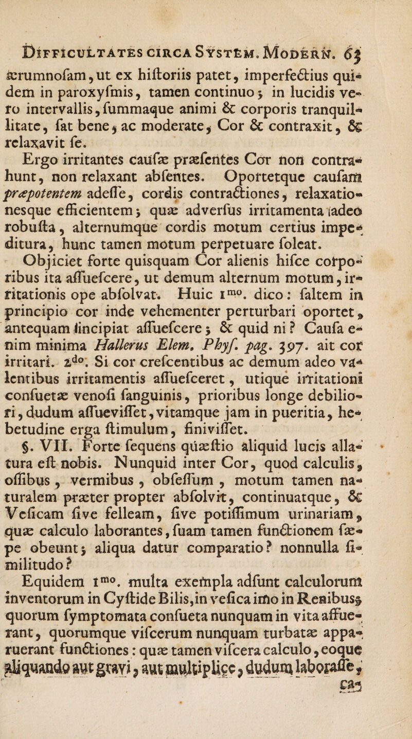 ferumnofam, ut ex hiftoriis patet, imperfe£lius qui¬ dem in paroxyfmis, tamen continuo $ in lucidis ve¬ ro intervallis, fummaque animi 6c corporis tranquil¬ litate, fat bene$ ac moderate, Cor & contraxit, relaxavit fe. Ergo irritantes caufae prasfcntes Car non contra¬ hunt, non relaxant abfentes. Oportetquc caufam prapotentem adede, cordis contraftiones, relaxatio¬ nesque efficientem j qua: adverfus irritamenta (adeo robufta, alternumque cordis motum certius impe«* ditura, hunc tamen motum perpetuare foleat. Objiciet forte quisquam Cor alienis hifce cot*po« ribus ita afluefcere, ut demum alternum motum,ir¬ ritationis ope abfolvat. Huic imo. dico: faltem in principio cor inde vehementer perturbari oportet * antequam lincipiat afluefcere 5 & quid ni ? Caufa e- nim minima Hallerus Elem» Phyf pag. 397. ait cot irritari. ido. Si cor crefcentibus ac demum adeo va- lentibus irritamentis afluefceret, utique irritationi confuetse venofi fanguinis, prioribus longe debilio¬ ri, dudum aflueviflet,vitamque jam in pueritia, he¬ betudine erga {limulum, finiviflet. §. VII. Forte fequens quaeftio aliquid lucis alla¬ tura efl: nobis. Nunquid inter Cor, quod calculis, oflibus, vermibus , obfeflum , motum tamen na¬ turalem praeterpropter abfolvit, continuatque, & Vcficam five felleam, five potiflimum urinariam, quae calculo laborantes, fuam tamen fun&ionem fae- pe obeunt^ aliqua datur comparatio? nonnulla fi- militudo? Equidem imo. multa exefnpla adfunt calculorum inventorum in Cyftide Bilis,in vefica imo in Renibus^ quorum fymptomata confueta nunquam in vita affue¬ rant , quorumque vifcerum nunquam turbatae appa¬ ruerant funftiones: quae tamen vifcera calculo, eoque aquande aut gmi, aut multiplice, dudum laborafle,