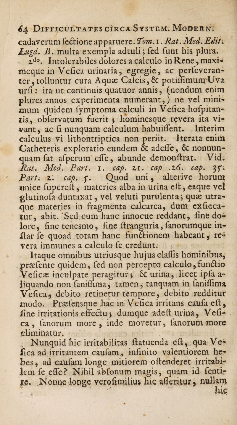 cadaverum fedtione apparuere. T’om. i. Rat. Med. Editi JLugd. B. multa exempla adtuli; fed funt his plura. zdo. Intolerabiles dolores a calculo in Rene , maxi- meque in Vefica urinaria, egregie, ac perfeveran- ter, tolluntur cura Aquae Calcis, potimmunrUva urfi : ita ut continuis quatuor annis, (nondum enim plures annos experimenta numerant,) ne vel mini¬ mum quidem fymptoma calculi in Vefica hofpitan- tis, obfervatum fuerit ; hominesque revera ita vi¬ vant , ac fi nunquam calculum habuifient. Interim calculus vi lithontriptica non periit;. Iterata enim Catheteris exploratio eundem & adeflc, & nonnun- quam fat afperum efie, abunde demonftrat. Vid. Rat. Med. Part. 1. cap. 21. cap .26. cap. jf. Part* 2. cap. f. Quod uni, alterive horum unice fuperelt, materies alba in urina eft, eaque vel glutinofa duntaxac, vel veluti purulenta ; quae utra¬ que materies in fragmenta calcarea, dum exficca- tur, abit. 'Sed cum hanc innocue reddant, fine do¬ lore, fine tenesmo, fine ftranguria, fanorumque in- ilar fe quoad totam hanc fundi io nem habeant, re¬ vera immunes a calculo fe credunt. Itaque omnibus utriusque hujus claffis hominibus, praefente quidem, fed non percepto calculo,fundlio Veficae inculpate peragitur j Sc urina, licet ipfa a- liquando non faniflima, tamen, tanquam in faniflima Vefica, debito retinetur tempore, debito redditur modo. Prasfensque .hac in Vefica irritans caufa eft, fine irritationis effedtuy dumque adefi: urina, Vefi¬ ca, fanorum more, inde movetur, fanorum more eliminatur. Nunquid hic irritabilitas ftatuenda e fi;, qua Ve¬ fica ad irritantem caufam, infinito valentiorem he¬ bes , ad caufam longe mitiorem offenderet irritabi¬ lem fe efie? Nihil abfonum magis, quam id fenti- Nonne longe verofimilius hic afkritur, nullarri
