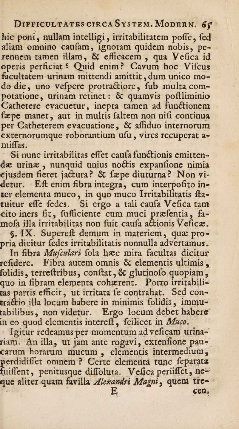 V hic poni, nullam intelligi, irritabilitatem pofle, fed aliam omnino caufam, ignotam quidem nobis, pe¬ rennem tamen illam, & efficacem , qua Vefica id operis perficiat • Quid enim ? Cavum hoc Vifcus facultatem urinam mittendi amittit, dum unico mo¬ do die, uno vefperc protra&iore, fub multa com¬ potatione, urinam retinet: & quamvis poftliminio Cathetere evacuetur, inepta tamen ad funCtionem fiepe manet, aut in multis faltem non nifi continua per Catheterem evacuatione, & affiduo internorum externorumque roborantium ufu, vires recuperat a- miffias. Si nunc irritabilitas effiet caufa functionis emitten¬ dae urinas , nunquid unius nodtis expanfione nimia ejusdem fieret jaCtura? & faspe diuturna? Non vi- detur. Efl enim fibra integra, cum interpofito in¬ ter elementa muco, in quo muco Irritabilitatis fla- tuitur effic fedes. Si ergo a tali caufa Vefica tam cito iners fit, fufficiente cum muci prasfentia, fa- mofa illa irritabilitas non fuit caufa actionis Veficas* §. IX. Supereft: demum in materiem, quse pro¬ pria dicitur fedes irritabilitatis nonnulla advertamus. In fibra Mufculari fola htec mira facultas dicitur refidere. Fibra autem omnis & elementis ultimis, folidis, terreftribus, conflat,& glutinofo quopiam, quo in fibram elementa cohaerent. Porro irritabili¬ tas partis efficit, ut irritata fe contrahat. Sed con- traftio ijla locum habere in minimis folidis, immu¬ tabilibus, non videtur. Ergo locum debet habere in eo quod elementis interefl:, fcilicet in Muco. Igitur redeamus per momentum adveficam urina¬ riam, An illa, ut jam ante rogavi, extenfione pau¬ carum horarum mucum , elementis intermedium, perdidiffet omnem ? Certe elementa tunc feparata fuiffent, penitusque diffolura. Vefica periiffet, ne¬ que aliter quam favilla Alexandri Magni ^ quem tre- E ceu.