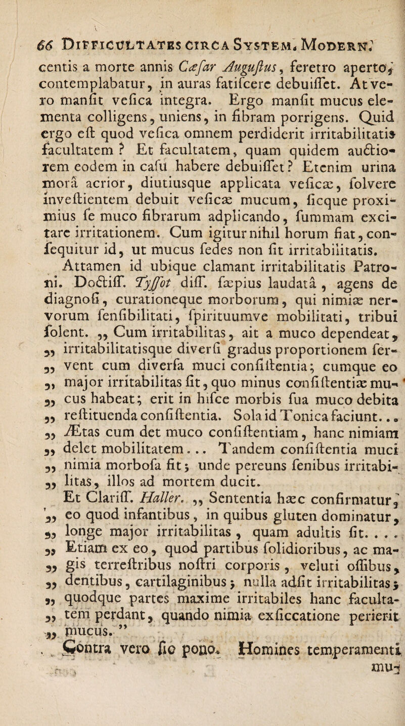 centis a morte annis Cafar Jluguftus, feretro aperto* contemplabatur, in auras fatifcerc debuiflct. At ve¬ ro manfit ve fica integra. Ergo manfit mucus ele¬ menta colligens, uniens, in fibram porrigens. Quid ergo ed quod vefica omnem perdiderit irritabilitati» facultatem? Et facultatem * quam quidem au&io- rem eodem in cafit habere debuiflet ? Etenim urina mora acrior, diutiusque applicata ve fica:, folvere mvedientem debuit veficas mucum, ficque proxi¬ mius fe muco fibrarum adplicando, fummam exci¬ tare irritationem. Cum igitur nihil horum fiat,con- fequitur id, ut mucus fedes non fit irritabilitatis. Attamen id ubique clamant irritabilitatis Patro¬ ni. DoftilT. Tyjfot dilT. faspius laudata , agens de diagnofi, curationeque morborum, qui nimiae ner¬ vorum lenfibilitati, fpirituumve mobilitati, tribui folent. „ Cum irritabilitas, ait a muco dependeat, „ irritabilitatisque diverfi gradus proportionem fer- 3, vent cum diverfa muci confidentia; cumque eo 5) major irritabilitas fit, quo minus confidentiae mu- 3, cus habeat; erit in hifce morbis fua muco debita 3, redituenda confidentia. Sola id Tonica faciunt.. „ 3, JEtas cum det muco confidentiam, hanc nimiam 3, delet mobilitatem... Tandem confidentia muci „ nimia morbofa fit $ unde pereuns fenibus irritabi- 3, litas, illos ad mortem ducit. Et ClarilT. Haller, ,, Sententia haec confirmatur, 3, eo quod infantibus , in quibus gluten dominatur, 3, longe major irritabilitas , quam adultis fit. . . . „ Etiam ex eo, quod panibus dolidioribus, ac ma- 3, gis terredribus nodri corporis, veluti oflibus, 3, dentibus, cartilaginibus > nulla adfit irritabilitas 5 „ quodque partes maxime irritabiles hanc faculta- 3, tem perdant, quando nimia exficcatione perierit „ mucus. ” jContra vero fio poao* Homines temperamenti mu j