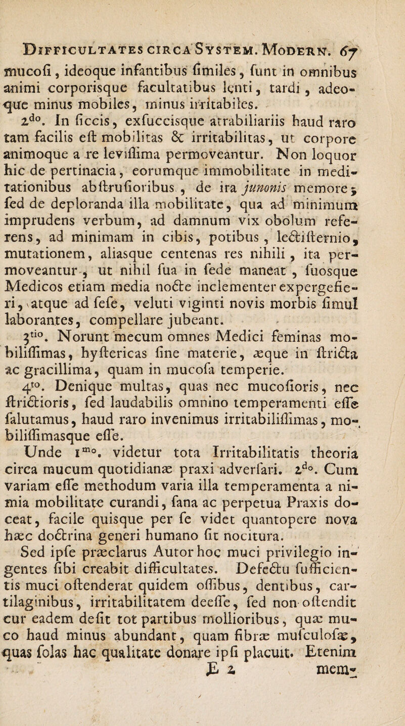 muco fi, ideoque infantibus fimiles , funt in omnibus animi corporisque facultatibus lenti, tardi , adeo- que minus mobiles, minus irritabiles. 2do. In ficcis, exfuccisque atrabiliariis haud raro tam facilis eft mobilitas & irritabilitas, ut corpore animoque a re leviffima permoveantur. Non loquor hic de pertinacia, eorumque immobilitate in medi¬ tationibus abftrufioribus., de ira junonis memore 5 fed de deploranda illa mobilitate, qua ad minimum imprudens verbum, ad damnum vix obolum refe¬ rens, ad minimam in cibis, potibus, ledtifternio, mutationem, aliasque centenas res nihili, ita per¬ moveantur , ut nihil fua in fede maneat , fuosque Medicos etiam media nofte inclementer expergefie¬ ri, atque ad fefe, veluti viginti novis morbis fimul laborantes, compellare jubeant. 3tio. Norunt mecum omnes Medici feminas mo- biliffimas, hyiiericas fine materie, asque in ftridta ac gracillima, quam in mucofa temperie. 4to. Denique multas, quas nec mucofioris, nec ftri&ioris, fed laudabilis omnino temperamenti efife falutamus, haud raro invenimus irritabiliffimas, mo¬ bili ffi mas que efle. Unde imo. videtur tota Irritabilitatis theoria circa mucum quotidianae praxi adverfari. 2,d°. Cum variam effe methodum varia illa temperamenta a ni¬ mia mobilitate curandi, fana ac perpetua Praxis do¬ ceat, facile quisque per fe videt quantopere nova haec do£trina generi humano fit nocitura. Sed ipfe praeclarus Autor hoc muci privilegio in¬ gentes fibi creabit difficultates. Defe&u fufficien- tis muci oftenderat quidem offibus, dentibus, car¬ tilaginibus, irritabilitatem deefle, fed non oitendit cur eadem defit tot partibus mollioribus, quae mu¬ co haud minus abundant, quam fibrae mufculofae, quas folas hac qualitate donare ipfi placuit* Etenim E 2. mem- —h
