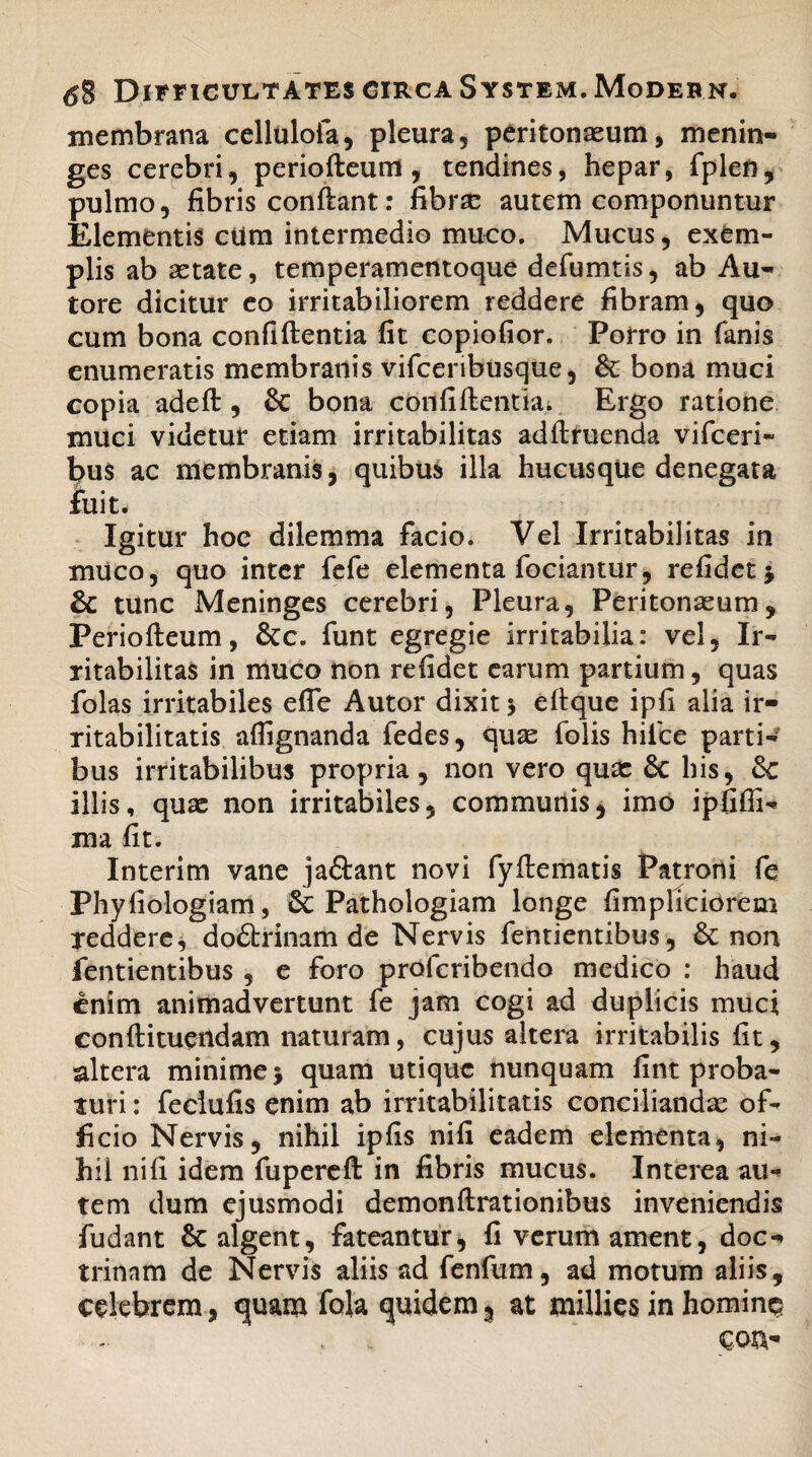 membrana cellulofa, pleura, peritonaeum, menin- ges cerebri, periofteum, tendines, hepar, fplen, pulmo, fibris conftant: fibrae autem componuntur Elementis ciim intermedio muco. Mucus, exem¬ plis ab aetate, temperamentoque defumtis, ab Au- to re dicitur eo irritabiliorem reddere fibram, quo cum bona confiftentia fit copiofior. Porro in fanis enumeratis membranis vifceribusque, & bona muci copia adeft , &c bona confiftentia. Ergo ratione muci videtur etiam irritabilitas adftruenda vifceri- bus ac membranis, quibus illa hucusque denegata fuit* Igitur hoe dilemma facio. Vel Irritabilitas in muco, quo inter fefe elementa fodantur, refidet •, & tunc Meninges cerebri, Pleura, Peritonaeum, Periofteum, &c. funt egregie irritabilia: vel, Ir¬ ritabilitas in muco non refidet earum partium, quas folas irritabiles efle Autor dixit 5 eftque ipfi alia ir¬ ritabilitatis aflignanda fedes, quae folis hifice parti¬ bus irritabilibus propria, non vero quae & his, & illis, quae non irritabiles, communis, imo ipfiffi- ma fit. Interim vane jaftant novi fyftematis Patroni fe Phyfiologiam, Sc Pathologiam longe fimpliciorem reddere, do&rinam de Nervis fentientibus, non fentientibus , e foro profcribendo medico : haud enim animadvertunt fe jam cogi ad duplicis muci conftituendam naturam, cujus altera irritabilis fit, altera minime j quam utique nunquam fint proba¬ turi : feciufis enim ab irritabilitatis conciliandae of¬ ficio Nervis, nihil ipfis nifi eadem elementa, ni¬ hil ni fi idem fupereft in fibris mucus. Interea au¬ tem dum ejusmodi demonftrationibus inveniendis fudant 8c algent, fateantur, fi verum ament, doc¬ trinam de Nervis aliis ad fenfum, ad motum aliis, celebrem, quam fola quidem, at millies in homine? ' . con-