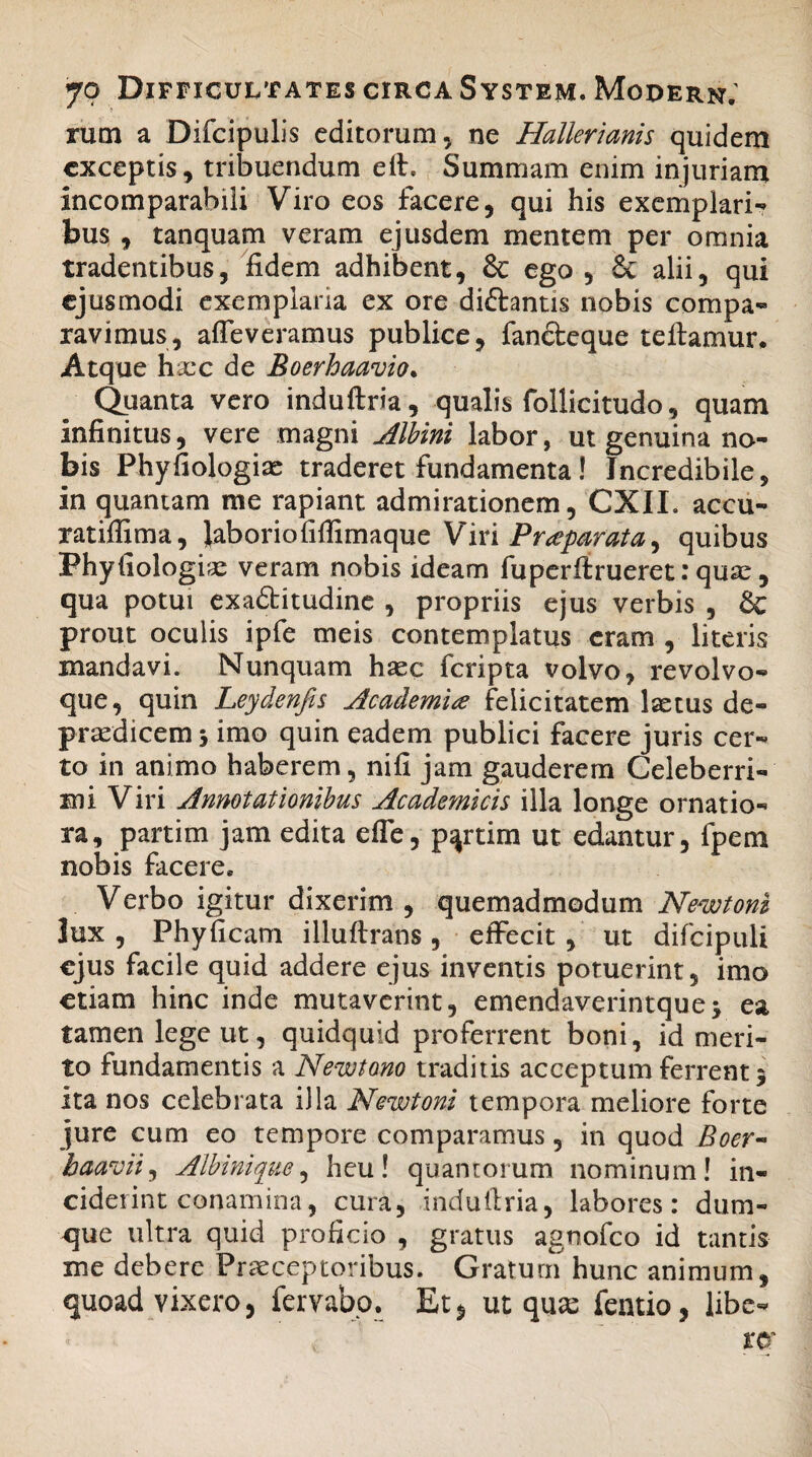 rum a Difcipulis editorum, ne Hallerianis quidem exceptis, tribuendum elt. Summam enim injuriam Incomparabili Viro eos facere, qui his exemplari-» bus , tanquam veram ejusdem mentem per omnia tradentibus, fidem adhibent, & ego , 8c alii, qui ejusmodi exemplaria ex ore di&antis nobis compa¬ ravimus, afleveramus publice, fancleque reflamur. Atque hacc de Boerhaavio. Quanta vero induftria, qualis follicitudo, quam Infinitus, vere magni Albini labor, ut genuina na¬ bis Phyfiologiae traderet fundamenta ! Incredibile, in quantam me rapiant admirationem, CXIL accu- ratiffima, laboriofifiimaque Viri Praparata, quibus Phyfiologiae veram nobis ideam fuperflrueret: quae, qua potui exadlitudine , propriis ejus verbis , & prout oculis ipfe meis contemplatus eram , literis mandavi. Nunquam haec feripta volvo, revolvo- que, quin Leydenfis Academia felicitatem Isetus de- praedicem 3 imo quin eadem publici facere juris cer¬ to in animo haberem, nifi jam gauderem Celeberri¬ mi Viri Annotationibus Acade?nicis illa longe ornatio¬ ra, partim jam edita efle, p^rtim ut edantur, fpem nobis facere. Verbo igitur dixerim, quemadmodum New toni lux, Phyficam illuflrans, effecit, ut difcipuli ejus facile quid addere ejus inventis potuerint, imo etiam hinc inde mutaverint, emendaverintque3 ea tamen lege ut, quidquid proferrent boni, id meri¬ to fundamentis a Newtono traditis acceptum ferrent 5 ita nos celebrata illa Newtoni tempora meliore forte jure cum eo tempore comparamus, in quod Boer- baavii, Albini que, heu! quantorum nominum! in¬ ciderint conamina, cura, indullria, labores: dum- que ultra quid proficio , gratus agnofeo id tantis me debere Praeceptoribus. Gratum hunc animum, quoad vixero, fervabo. Et* ut quas fentio, libe-