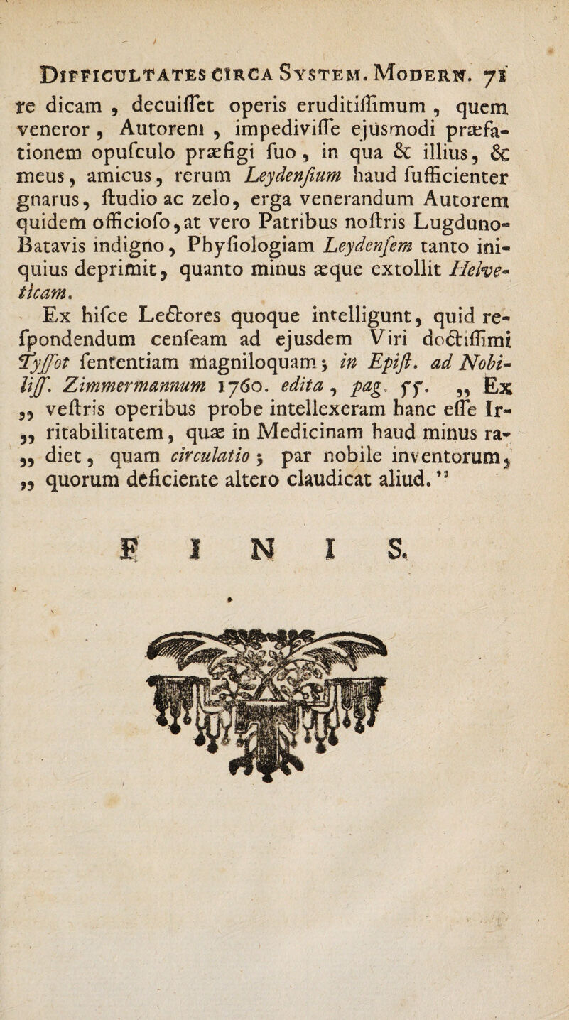 ) Difficultates circa System. Modern. 71 tc dicam , decuiflct operis eruditiffimum , quem veneror , Autorem , impedivifle ejusmodi praefa¬ tionem opufculo praefigi fuo , in qua & illius, & meus, amicus, rerum Leydenfium haud fufficienter gnarus, ftudio ac zelo, erga venerandum Autorem quidem officiofo,at vero Patribus noftris Lugduno- Batavis indigno, Phyfiologiam Leydcnfem tanto ini¬ quius deprimit, quanto minus aeque extollit Helve• ticam. Ex hifce Le&ores quoque intelligunt, quid re- fpondendum cenfeam ad ejusdem Viri do&iflimi 'tyjfot fententiam magniloquam in Epift. ad Nobi- UJ[. Zimmermannum 1760. edita, pag, ff. „ Ex ,, veftris operibus probe intellexeram hanc efle Ir- ,, ritabilitatem, quae in Medicinam haud minus ra- ,, diet, quam circulatio ; par nobile inventorum, „ quorum deficiente altero claudicat aliud.’2 FINI S.