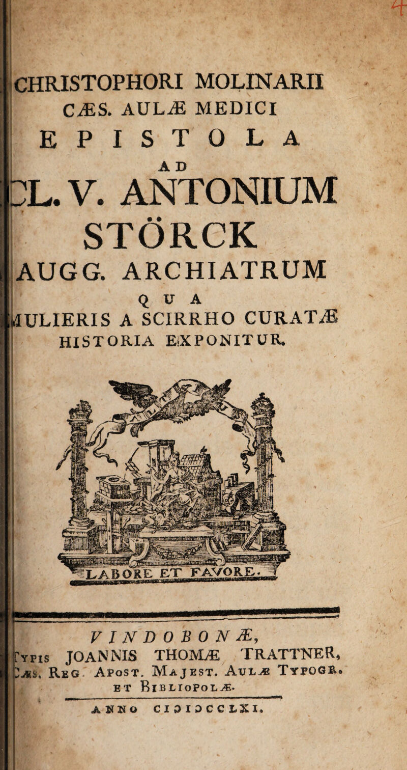 VINDOBONAE, Typis JOANNIS TH05VLE TRATTNER, T^ss, Reg. Apost. Majest. Aul,® Typogr. et Ribliopol^. CHRISTOPHORI MOLINARII CAS. AULA MEDICI EPISTOLA L. V. ANTONIUM STORCK AUGG. ARCHIATRUM QUA klULIERIS A SCIRRHO CURATA HISTORIA E-XPONITUR. A NNO CI3IDCCLXI.