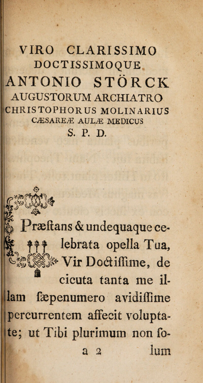 VIRO CLARISSIMO DOCTIS SIMO QUE ANTONIO STORCK AUGUSTORUM ARCHIATRO CHRISTOPHORUS MOLINARIUS CALSAREAi AULtE MEDICUS S. P. D. Praeftans & undequaque ce- fjff lebrata opella Tua, )>* Vir Do&iffime, de cicuta tanta me il- : lam faepenumero avidiffime percurrentem affecit volupta¬ te; ut Tibi plurimum non fo- a a lum
