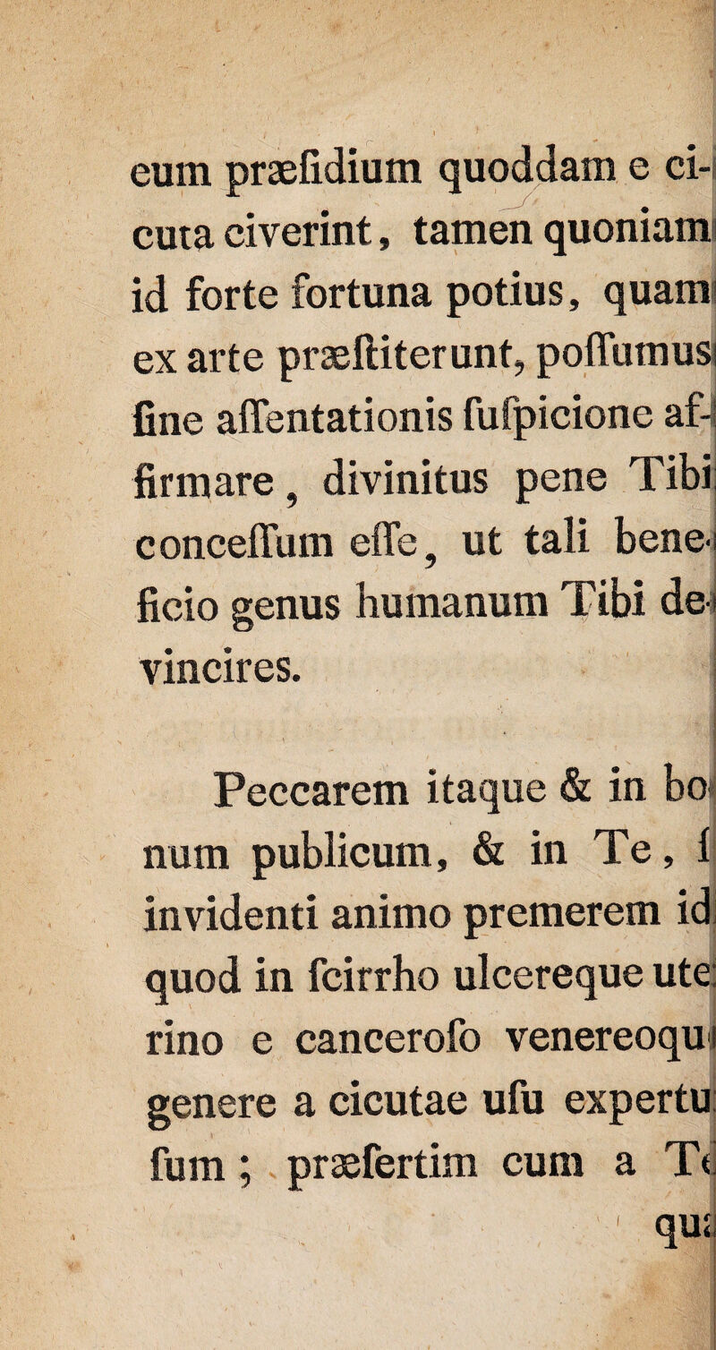 eum praefidium quoddam e ci-i cuta civerint, tamen quoniam? id forte fortuna potius, quam ex arte praefiiterunt, poffumud fine attentationis fufpicione af-l firmare 9 divinitus pene Tibi; conceffum effe, ut tali bene ? ficio genus humanum Tibi de » vincires. Peccarem itaque & in bo* num publicum, & in Te, 1 invidenti animo premerem id quod in fcirrho ulcereque ute; rino e cancerofo venereoquf genere a cicutae ufu expertu: fum; praefertim cum a Td '1 qusj